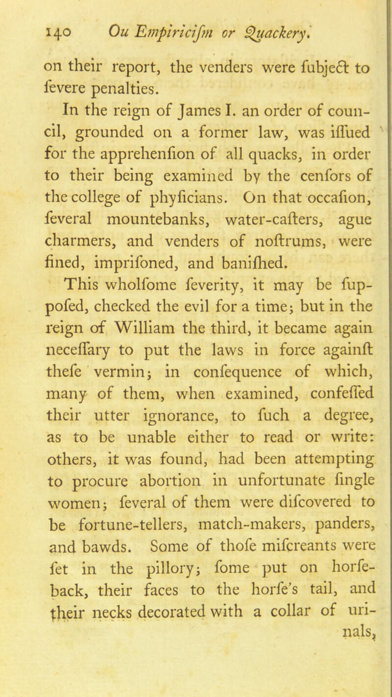 on their report, the venders were fubjedl to fevere penalties. In the reign of James I. an order of coun- cil, grounded on a former law, was iflued for the apprehenfion of all quacks, in order to their being examined by the cenfors of the college of phyficians. On that occafion, feveral mountebanks, water-cafters, ague charmers, and venders of noftrums, were fined, imprifoned, and baniflied. This wholfome feverity, it may be fup- pofed, checked the evil for a timej but in the reign of William the third, it became again iiecefTary to put the laws in force againfl: thefe verminj in confequence of which, many of them, when examined, confefied their utter ignorance, to fuch a degree, as to be unable either to read or write: others, it was found, had been attempting to procure abortion in unfortunate fingle women; feveral of them were difcovered to be fortune-tellers, match-makers, panders, and bawds. Some of thofe mifcreants were fet in the pillory; fome put on horfe- back, their faces to the horfe’s tail, and t:heir necks decorated with a collar of uri- nals^