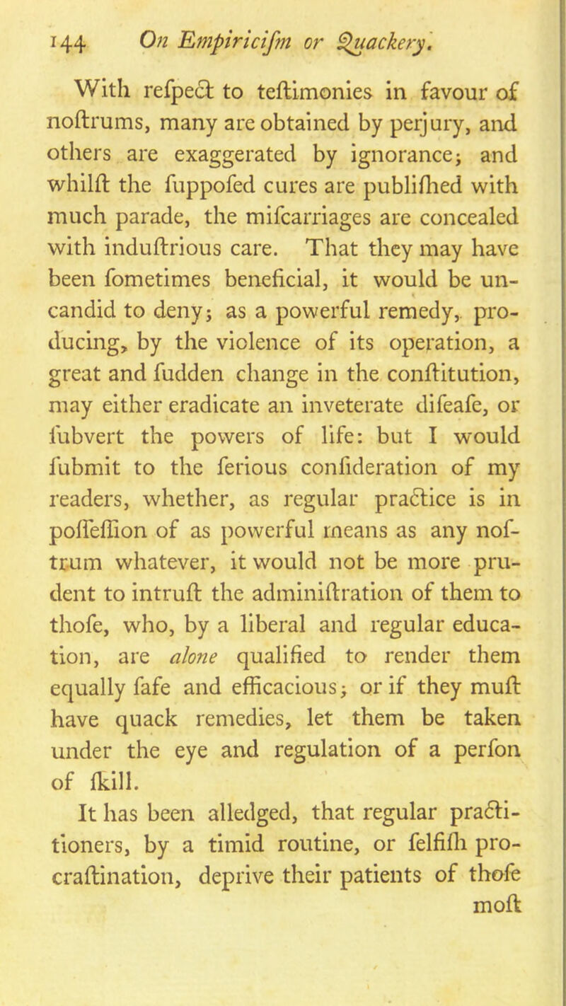 With refpecl to teftlmonles in favour of noftrums, many are obtained by perjury, and others are exaggerated by ignorance; and whilft the fuppofed cures are publifhed with much parade, the mifcarriages are concealed with induftrious care. That they may have been fometimes beneficial, it would be un- I candid to deny; as a powerful remedy,, pro- ducing, by the violence of its operation, a great and fudden change in the conftitution, may either eradicate an inveterate difeafe, or fubvert the powers of life: but I would fubmit to the ferious confideration of my readers, whether, as regular practice is in poireffion of as powerful means as any nof- tr.um whatever, it would not be more pru- dent to intruft the adminiflration of them to thofe, who, by a liberal and regular educa- tion, are alone qualified to render them equally fafe and efficacious; or if they mull have quack remedies, let them be taken under the eye and regulation of a perfon of fkill. It has been alledged, that regular pra6H- tioners, by a timid routine, or felfiffi pro- craftination, deprive their patients of thofe moft