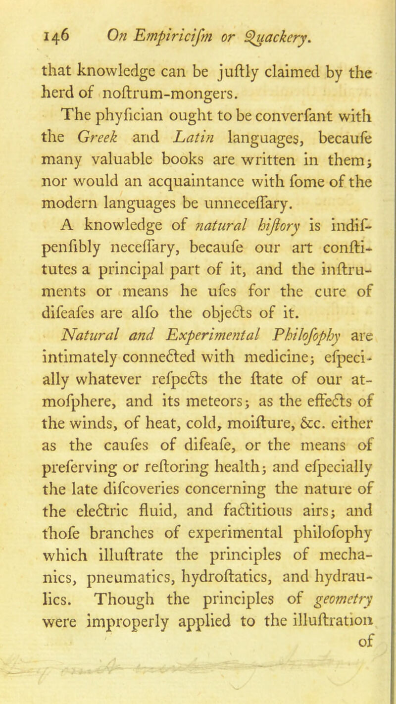 that knowledge can be juftly claimed by the herd of noftrum-mongers. The phyfician ought to be converfant with the Gj^eek and Latin languages, becaufe many valuable books are written in themj nor would an acquaintance with fome of the modern languages be unnecelTary. A knowledge of ?iatural hijtory is indif- penlibly neceflary, becaufe our art confti* tutes a principal part of it, and the inftru- ments or means he ufes for the cure of difeafes are alfo the objedts of it. Natural and Experimental Philofophy are intimately connedfed with medicine; efpeci- ally whatever refpedls the ftate of our at- mofphere, and its meteors; as the effedls of the winds, of heat, cold, moifture, 6cc. either as the caufes of difeafe, or the means of preferving or reftoring health; and efpecially the late difcoveries concerning the nature of the eledlric fluid, and fadlitious airs; and thofe branches of experimental philofophy which illuftrate the principles of mecha- nics, pneumatics, hydroftatics, and hydrau- lics. Though the principles of geometry were improperly applied to the illuftratioii of