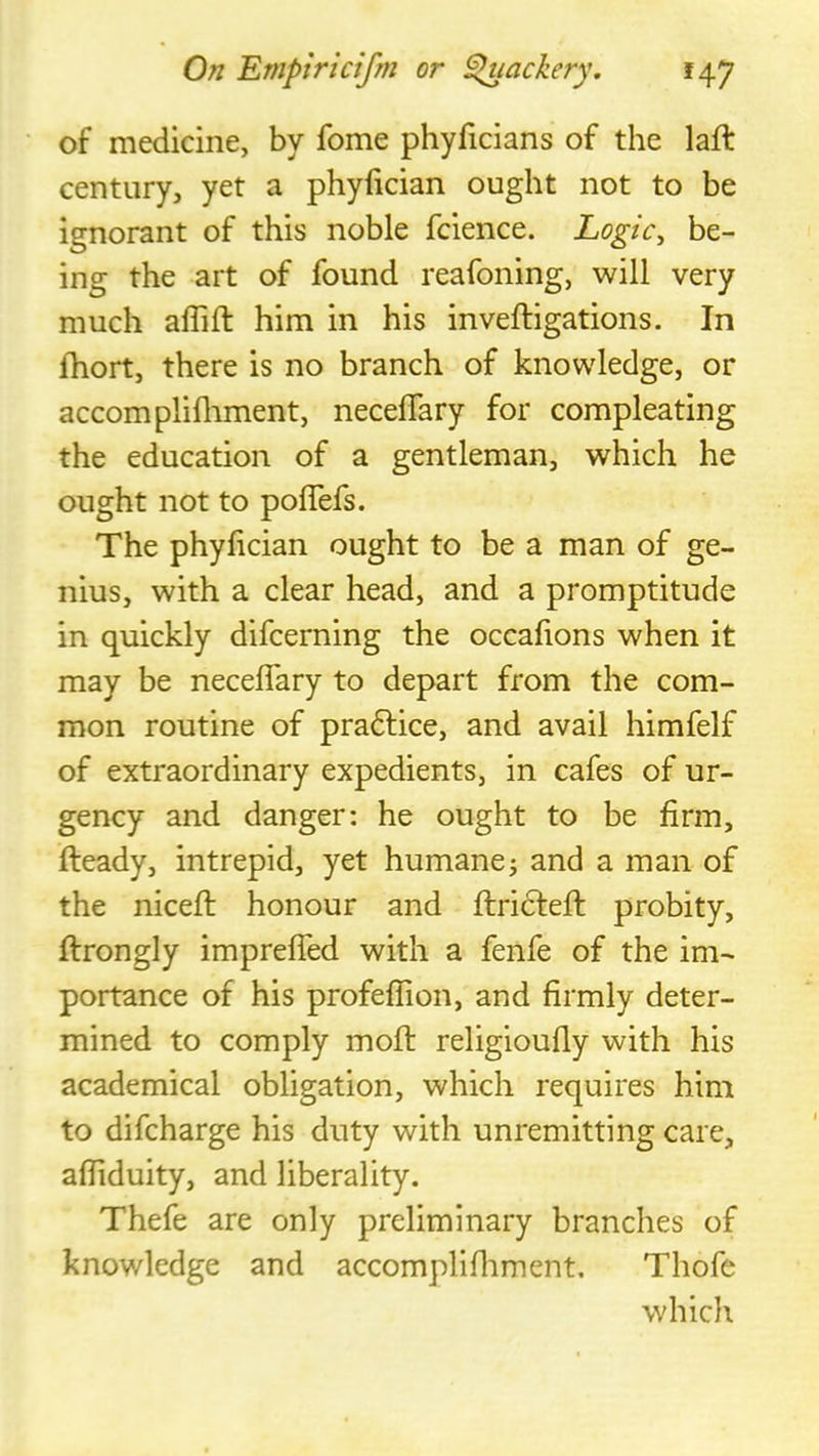 of medicine, by feme phyficians of the laft century, yet a phyfician ought not to be ignorant of this noble fcience. Logic, be- ing the art of found reafoning, will very much aflift him in his inveftigations. In Ihort, there is no branch of knowledge, or accomplifliment, neceflary for compleating the education of a gentleman, which he ought not to polTefs. The phyfician ought to be a man of ge- nius, with a clear head, and a promptitude in quickly difeerning the occalions when it may be neceflary to depart from the com- mon routine of pra6lice, and avail himfelf of extraordinary expedients, in cafes of ur- gency and danger: he ought to be firm, fteady, intrepid, yet humane; and a man of the nicefl; honour and flriftefl: probity, ftrongly imprefled with a fenfe of the im- portance of his profeflion, and firmly deter- mined to comply mofl: religioufly with his academical obligation, which requires him to difeharge his duty with unremitting care, afliduity, and liberality. Thefe are only preliminary branches of knowledge and accomplifliment. Thofe which