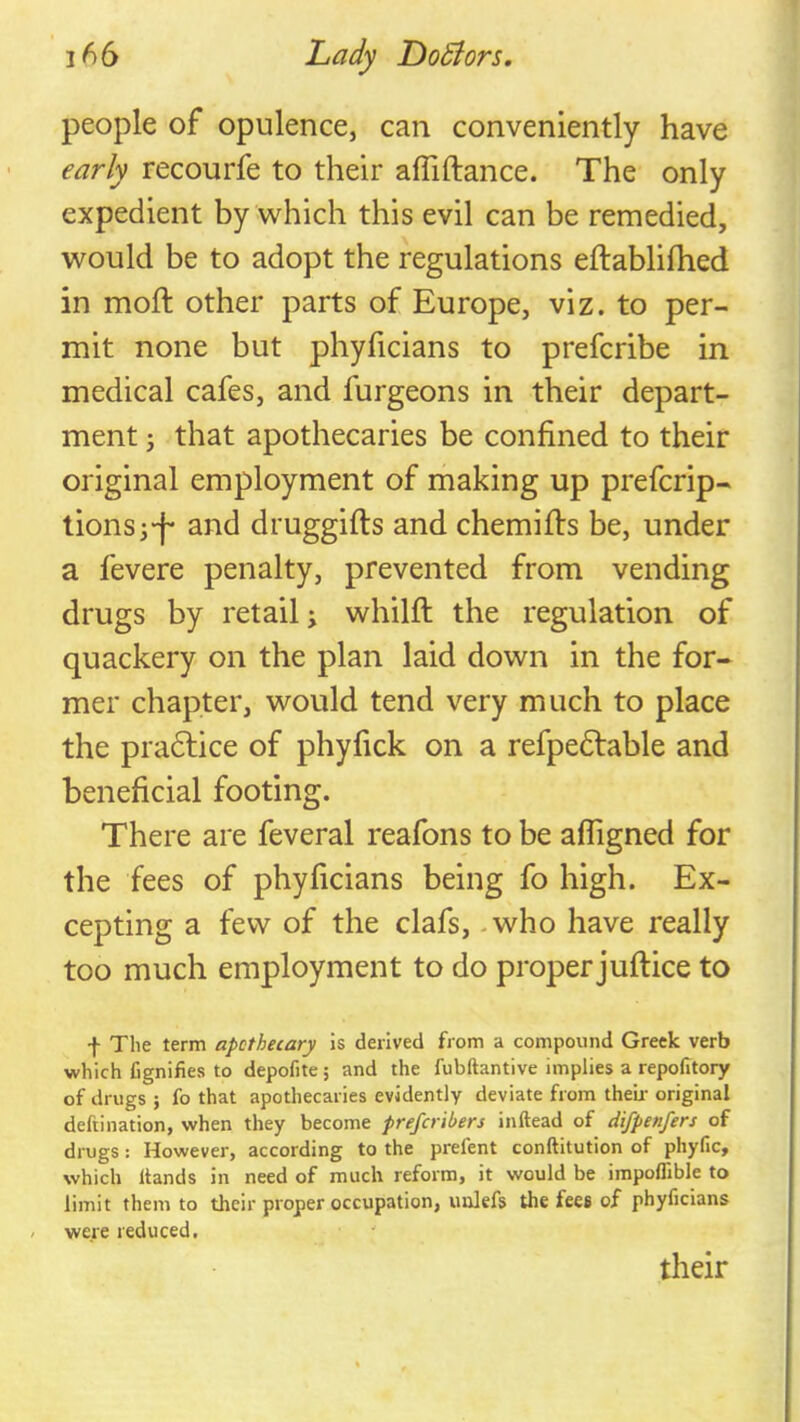 people of opulence, can conveniently have early recourfe to their affiftance. The only expedient by which this evil can be remedied, would be to adopt the regulations eftablifhed in moft other parts of Europe, viz. to per- mit none but phyficians to prefcribe in medical cafes, and furgeons in their depart- ment j that apothecaries be confined to their original employment of making up prefcrip- tionsi-f* and druggifts and chemifts be, under a fevere penalty, prevented from vending drugs by retail; whilfl; the regulation of quackery on the plan laid down in the for- mer chapter, would tend very much to place the pradlice of phyfick on a refpedlable and beneficial footing. There are feveral reafons to be afligned for the fees of phyficians being fo high. Ex- cepting a few of the clafs, - who have really too much employment to do proper juftice to f The term apothecary is derived from a compound Greek verb which fignifies to depofite 5 and the fubftantive implies a repofitory of drugs ; fo that apothecaries evidently deviate from their original deftination, when they become prefcribers inftead of d'lfpenfers of drugs: However, according to the prefent conftitution of phyfic, which Hands in need of much reform, it would be impolfible to limit them to their proper occupation, imlefs the fees of phyficians / were reduced. their