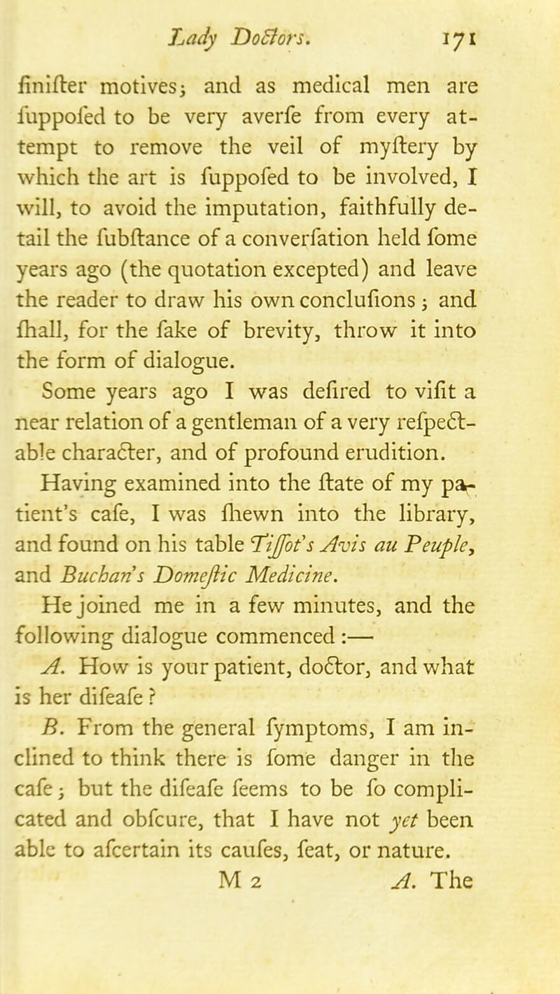 finifter motivesi and as medical men are luppoled to be very averfe from every at- tempt to remove the veil of myftery by which the art is fuppofed to be involved, I will, to avoid the imputation, faithfully de- tail the fubftance of a converfation held fome years ago (the quotation excepted) and leave the reader to draw his own conclufions j and fhall, for the fake of brevity, throw it into the form of dialogue. Some years ago I was defired to vilit a near relation of a gentleman of a very refpe6l- able chara6ler, and of profound erudition. Having examined into the ftate of my pai- tlent’s cafe, I was fliewn into the library, and found on his table Lijfot's Avis au Peuple, and Buchan s Domejiic Medicine. He joined me in a few minutes, and the following dialogue commenced :— A. How is your patient, do6lor, and what is her difeafe ? B. From the general fymptoms, I am in- clined to think there is fome danger in the cafe; but the difeafe feems to be fo compli- cated and obfcure, that I have not yet been able to afcertain its caufes, feat, or nature. M2 A. The