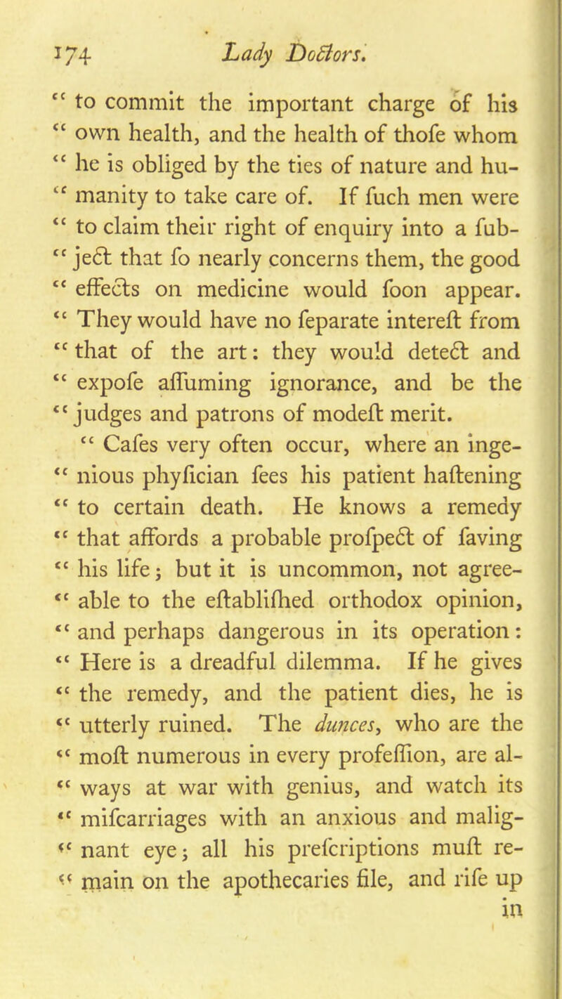 “ to commit the important charge of his “ own health, and the health of thofe whom he is obliged by the ties of nature and hu- “ manity to take care of. If fuch men were “ to claim their right of enquiry into a fub- “ je6l that fo nearly concerns them, the good “ effecls on medicine would foon appear. “ They would have no feparate intereft from “ that of the art: they would dete6l and “ expofe alTuming ignorance, and be the ‘'judges and patrons of modeft merit.  Cafes very often occur, where an inge-  nious phyiician fees his patient haftening  to certain death. He knows a remedy “ that affords a probable profpe6t of faving  his life; but it is uncommon, not agree-  able to the eftablifhed orthodox opinion,  and perhaps dangerous in its operation:  Here is a dreadful dilemma. If he gives  the remedy, and the patient dies, he is “ utterly ruined. The dunces, who are the “ moft numerous in every profeflion, are al- “ ways at war with genius, and watch its *' mifcarriages with an anxious and malig-  nant eye; all his prefcriptions muft re- main on the apothecaries file, and rife up in