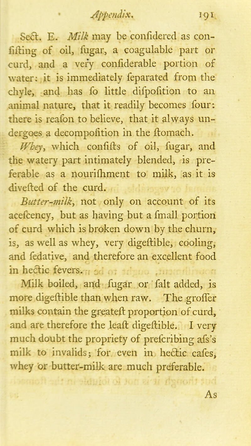 Se6l. E. Milk may be confidered as con- fifling of oil, fugar, a coagulablc part or curd, and a very confiderable portion of water; it is immediately feparated from the chyle, ^and has fo little difpofition to an animal nature, that it readily becomes four: there is reafon to believe, that it always un- dergoes a decompolition in the ftomach. Whey, which conlifts of oil, fugar, and the watery part intimately blended, is pre- ferable as a nourilhment to milk, as it is divefted of the curd. Butter-milk^ not only on account of its acefcency, but as having but a fmall portion of curd which is broken down by the churn, is, as well as whey, very digeftible, cooling, and fedative, and therefore an excellent food in heclic fevers. . i Milk boiled, and-fugar or fait added, is more digeftible than when raw. The grofter milks contain the greateft proportion of curd, and are therefore the leaft digeftible. I very much doubt the propriety of prefcribing afs’s milk to invalids j for even in hedlic cafes, whey or butter-milk are much preferable. As