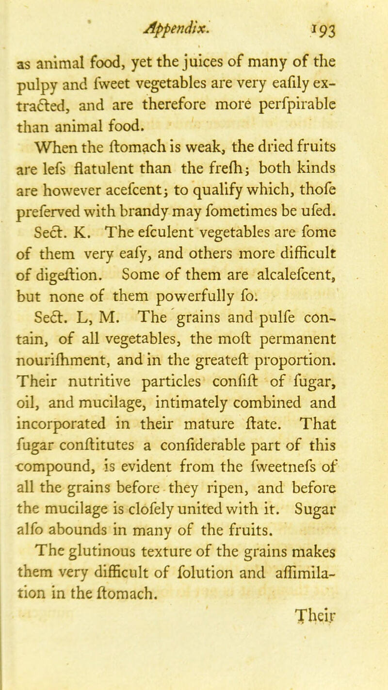 as animal food, yet the juices of many of the pulpy and fweet vegetables are very eafily ex- trafted, and are therefore more perfpirable than animal food. When the ftomach is weak, the dried fruits are lefs flatulent than the frefli; both kinds are however acefcent; to qualify which, thofe preferved with brandy may fometimes be ufed. Secf. K. The efculent vegetables are fome of them very eafy, and others more difficult of digeflion. Some of them are alcalefcent, but none of them powerfully fo: Se6l. L, M. The grains and pulfe con- tain, of all vegetables, the mofl: permanent nourilhment, and in the greatefl: proportion. Their nutritive particles confift of fugar, oil, and mucilage, intimately combined and incorporated in their mature flate. That fugar conflitutes a conflderable part of this compound, is evident from the fweetnefs of all the grains before they ripen, and before the mucilage is clofely united with it. Sugar alfo abounds in many of the fruits. The glutinous texture of the grains makes them very difficult of folution and affimila- tion in the ftomach. Their