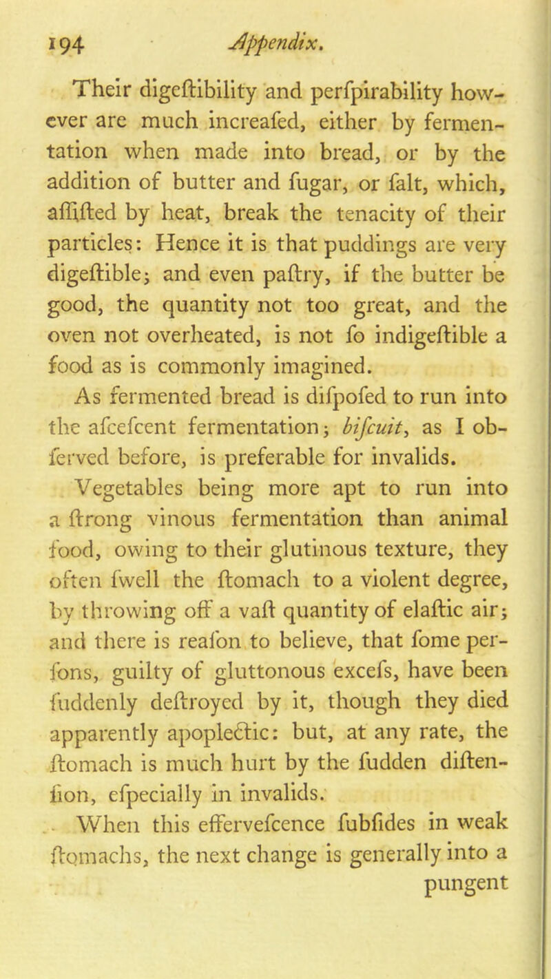 Their digeftibility and perfplrability how- ever are much increafed, either by fermen- tation when made into bread, or by the addition of butter and fugar, or fait, which, afhfted by heat, break the tenacity of their particles: Hence it is that puddings are very digeftiblej and even paltry, if the butter be good, the quantity not too great, and the oven not overheated, is not fo indigeftible a food as is commonly imagined. As fermented bread is difpofed to run into the afeefeent fermentation; bifeuit^ as I ob- ferved before, is preferable for invalids. Vegetables being more apt to run into a ftrong vinous fermentation than animal food, owing to their glutinous texture, they often fwell the ftomach to a violent degree, by throwing off a vafl quantity of elaftic air; and there is reafon to believe, that fome per- fons, guilty of gluttonous excefs, have been fuddenly deftroyed by it, though they died apparently apopledlic: but, at any rate, the ftomach is much hurt by the hidden diften- fion, efpecially in invalids. .. When this effervefcence fubfides in weak ftomachs, the next change is generally into a pungent