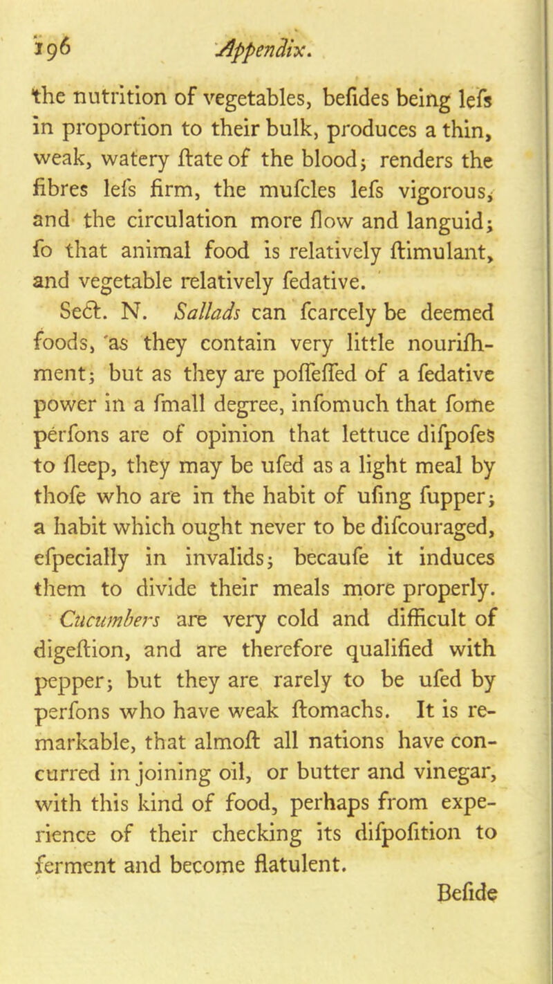 *19^ '^ppenRiy:, the nutrition of vegetables, befides being lefs in proportion to their bulk, produces a thin, weak, watery ftateof the blood j renders the fibres lefs firm, the mufcles lefs vigorous j and the circulation more flow and languid; fo that animal food is relatively ftimulant, and vegetable relatively fedative. Se6f. N. Ballads can fcarcely be deemed foods, 'as they contain very little nourifh- ment; but as they are poffeffed of a fedative power in a fmall degree, infomuch that fome perfons are of opinion that lettuce difpofeS to deep, they may be ufed as a light meal by thofe who are in the habit of ufing fupper; a habit which ought never to be difcouraged, efpecially in invalids; becaufe it induces them to divide their meals more properly. Cucumbers are very cold and difficult of digeftion, and are therefore qualified with pepper; but they are rarely to be ufed by perfons who have weak ftomachs. It is re- markable, that almofi: all nations have con- curred in joining oil, or butter and vinegar, with this kind of food, perhaps from expe- rience of their checking its difpofition to ferment and become flatulent. Befide