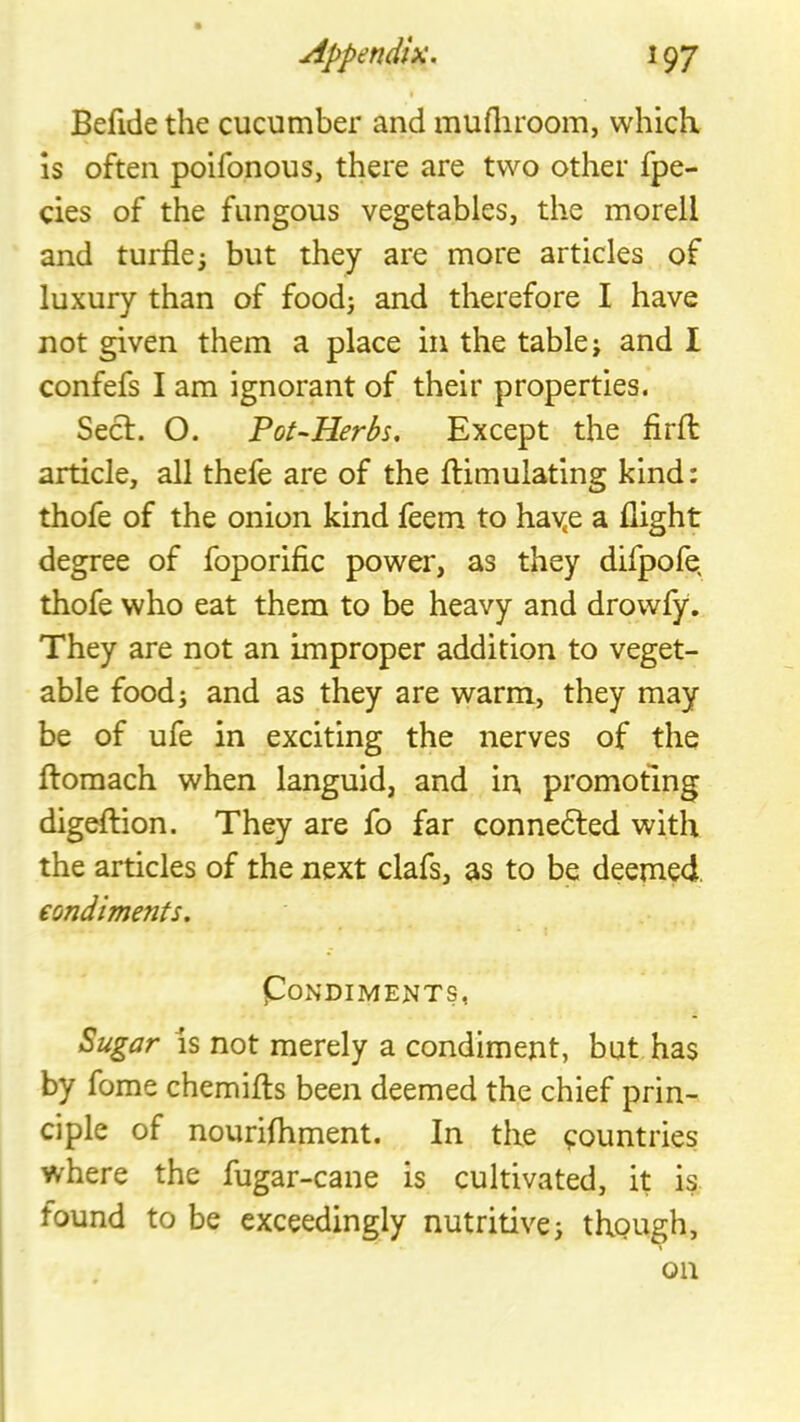 I Befide the cucumber and mufliroom, which is often poifonous, there are two other fpe- cies of the fungous vegetables, the morell and turfle; but they are more articles of luxury than of foodj and therefore I have not given them a place in the table j and I confefs I am ignorant of their properties. Seel. O. Pot-Herbs. Except the fird: article, all thefe are of the flimulating kind: thofe of the onion kind feem to hav.e a flight degree of foporific power, as they difpofe, thofe who eat them to be heavy and drowfy. They are not an improper addition to veget- able food; and as they are warm, they may be of ufe in exciting the nerves of the ftomach when languid, and in promoting digeftion. They are fo far connected with the articles of the next clafs, as to be deemed. eondiments. pONDIMENTS, Sugar IS not merely a condiment, but has by fome chemifts been deemed the chief prin- ciple of nourifliment. In the countries where the fugar-cane is cultivated, it is found to be exceedingly nutritive; though, on