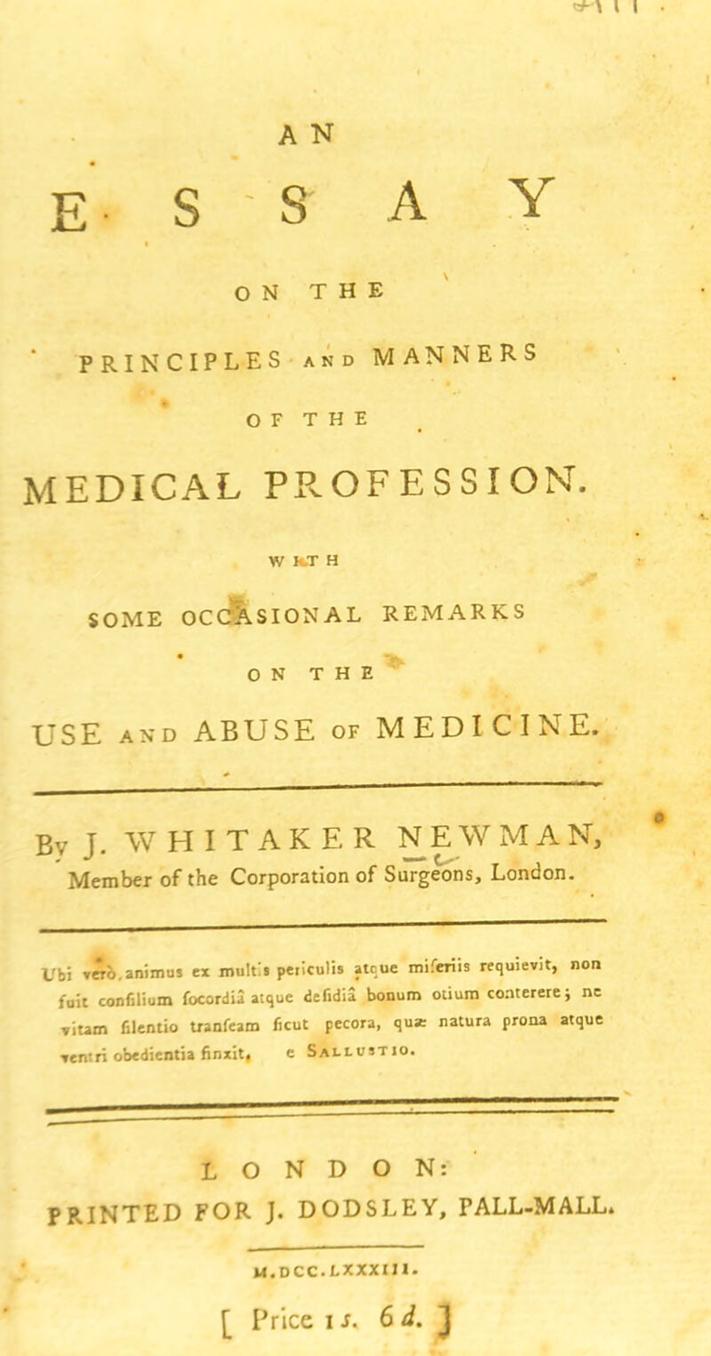 A N ESS A Y ON THE PRINCIPLES and MANNERS o F T H E medical profession. W H.T H SOME OCCASIONAL REMARKS ON THE USE and ABUSE of MEDICINE. Bv J. WHITAKER NEWMAN, Member of the Corporation of Surgeons, London. Ubi animus ex multi s peilculis atcue miferiis requievit, non fuit confilium focordia atque defidia bonum otium conterere; nc ,ium filentio tranfeam ficut pecora, qua: natura prona atque xentri obedientia finxit. e Sallustio. LONDON: PRINTED FOR J. DODSLEY, FALL-MALL. m.dcc.lxxxui. [ Price is. 6 d. J