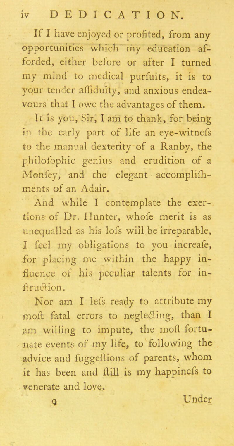 II I have enjoyed or profited, from any opportunities which my education af- forded, either before or after I turned my mind to medical purfuits, it is to your tender affiduity, and anxious endea- vours that I owe the advantages of them. It is you. Sir, I am to thank, for being in the early part of life an eye-witnefs to the manual dexterity of a Ranbv, the philolbphic genius and erudition of a Mon fey, and the elegant accomplifh- ments of an Adair. And while I contemplate the exer- tions of Dr. Hunter, whole merit is as unequalled as his lofs will be irreparable, I feel my obligations to you increafe, for placing me within the happy in- fluence of his peculiar talents for in- llrudtion. Nor am I lefs ready to attribute my mold fatal errors to negleding, than I am willing to impute, the mod fortu- nate events of my life, to following the advice and fuggeflions of parents, whom it has been and dill is my happinefs to venerate and love. q Under