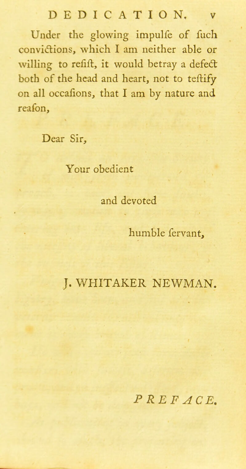 Under the glowing impulfe of fuch convictions, which I am neither able or willing to refill, it would betray a defedt both of the head and heart, not to teftify on all occafions, that I am by nature and reafon, Dear Sir, Your obedient and devoted humble fervant. J. WHITAKER NEWMAN. PREFACE.