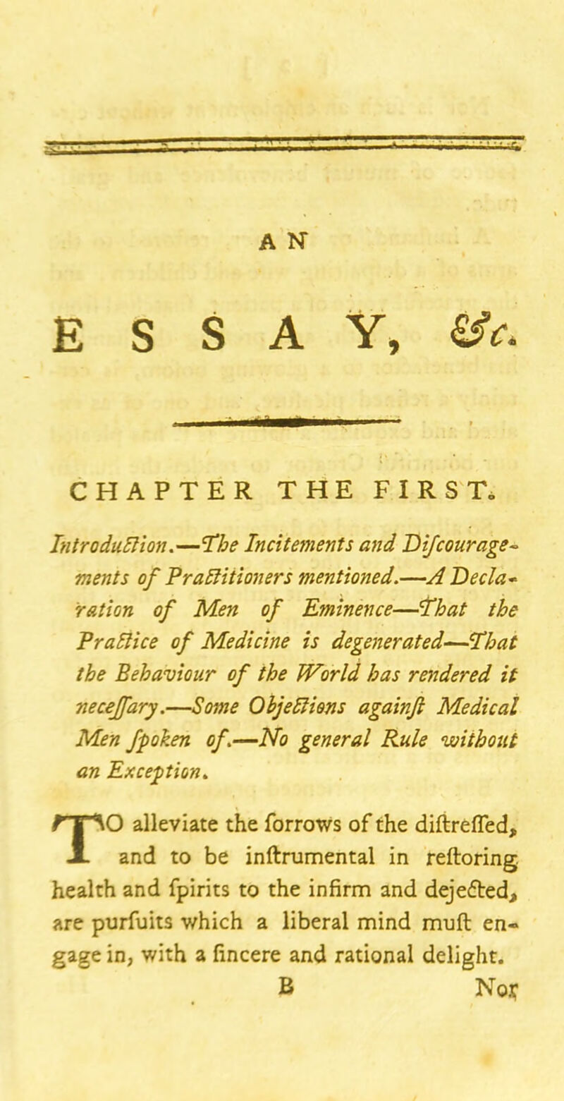 ESSAY, &c. CHAPTER THE FIRS To Introduction.—The Incitements and Difcourage- ments of Practitioners mentioned.—A Decla- ration of Men of Eminence—lb at the Practice of Medicine is degenerated—'That the Behaviour of the World has rendered it neceffary.—Some Objections againfi Medical Men fpoken of.—No general Rule without an Exception. TO alleviate the forrows of the diftrefled, and to be inftrumental in reftoring health and fpirits to the infirm and dejefted, are purfuits which a liberal mind muft en- gage in, with a fincere and rational delight. R No$