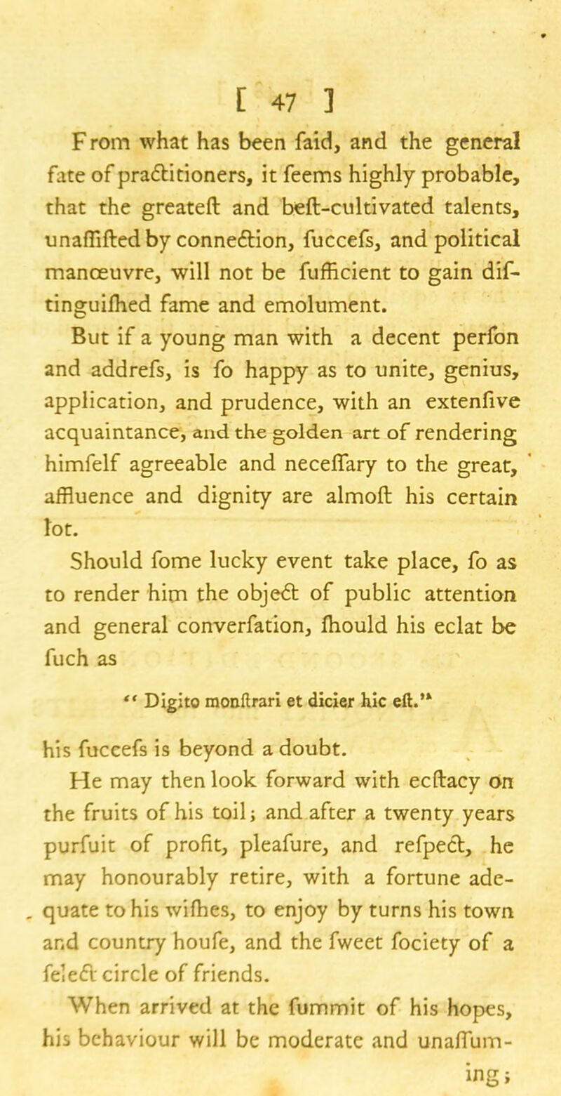 F rom what has been faid, and the general fate of pra&itioners, it feems highly probable, that the greateft and beft-cultivated talents, unaffifted by connexion, fuccefs, and political manoeuvre, will not be fufficient to gain dif- tinguilhed fame and emolument. But if a young man with a decent perfon and addrefs, is fo happy as to unite, genius, application, and prudence, with an extenfive acquaintance, and the golden art of rendering himfelf agreeable and necelfary to the great, affluence and dignity are almoft his certain lot. Should fome lucky event take place, fo as to render him the objedt of public attention and general converfation, Ihould his eclat bo fuch as “ Digito monftrari et dicier hie eft.’* his fuccefs is beyond a doubt. He may then look forward with ecflacy on the fruits of his toil; and after a twenty years purfuit of profit, pleafure, and refpect, he may honourably retire, with a fortune ade- _ quate to his wifhes, to enjoy by turns his town and country houfe, and the fweet fociety of a fe!e£l circle of friends. When arrived at the fummit of his hopes, his behaviour will be moderate and unaflum-