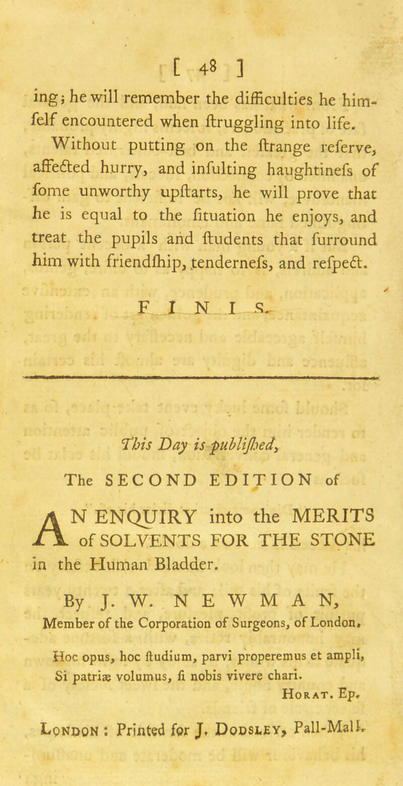 ing; he will remember the difficulties he him- felf encountered when ftruggling into life. Without putting on the ftrange referve, affefted hurry, and infulting haughtinefs of fome unworthy upftarts, he will prove that he is equal to the fituation he enjoys, and treat the pupils and ftudents that furround him with friendffiip, tendernefs, and refpedl. FINI S.- Tbis Day is publijhed. The SECOND EDITION of AN ENQUIRY into the MERITS of SOLVENTS FOR THE STONE in the Human Bladder. By J. W. NEWMAN, Member of the Corporation of Surgeons, of London, Hoc opus, hoc ftudium, parvi properemus et ampli. Si patriae volumus, fi nobis vivere chari. Horat. Ep. London : Printed for J. Dodsley, Pall-Malh