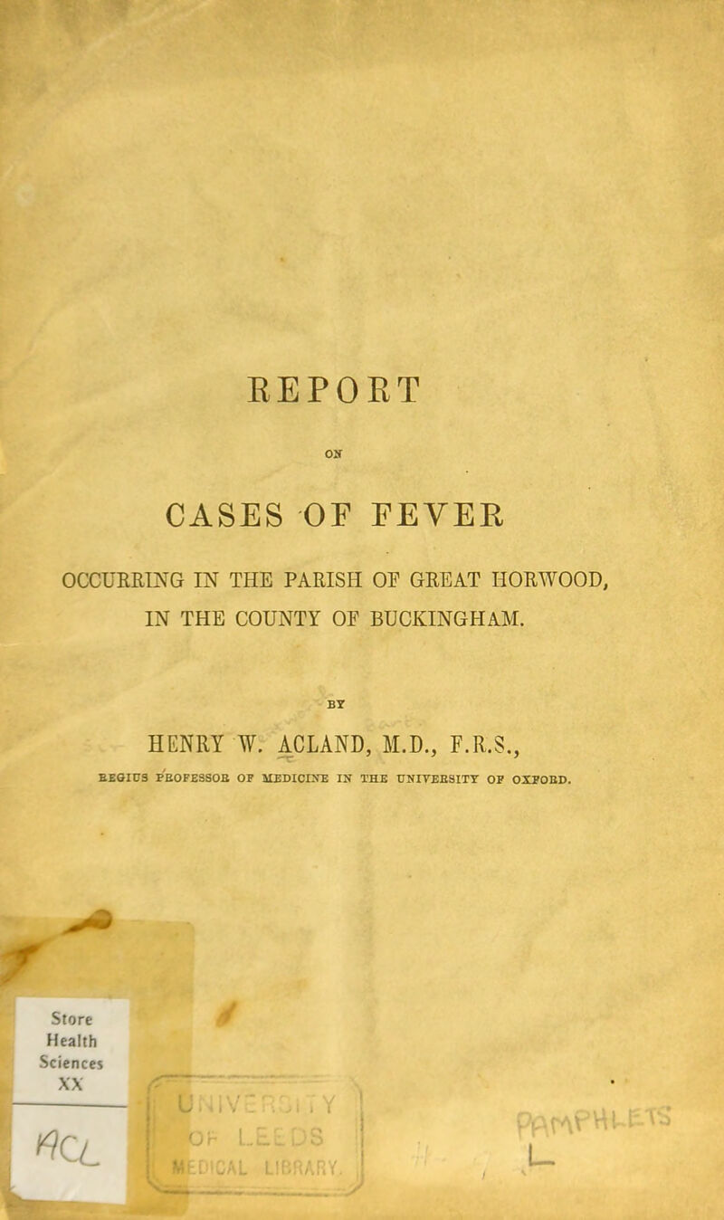 REPORT CASES OF FEVER OCCURRING IN THE PARISH OE GREAT HORWOOD, IN THE COUNTY OE BUCKINGHAM. HENRY W. ACLAND, M.D., F.R.S., T- 1 REGIUS PEOFESSOB OF MEDICINE IN THE UNIVERSITY OF OXFORD. * • j UNIVE RGi T Y Wot LEEDS i M-DICAL LIBRARY, j v- - _ ..J pArAP'Rf- U \