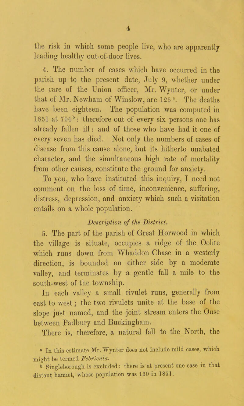 the risk in which some people live, who are apparently leading healthy out-of-door lives. 4. The number of cases which have occurred in the parish up to the present date, July 9, whether under the care of the Union officer, Mr. Wynter, or under that of Mr. Newham of Winslow, are 125 a. The deaths have been eighteen. The population was computed in 1851 at 704b: therefore out of every six persons one has already fallen ill: and of those who have had it one of every seven has died. Not only the numbers of cases of disease from this cause alone, but its hitherto unabated character, and the simultaneous high rate of mortality from other causes, constitute the ground for anxiety. To you, who have instituted this inquiry, I need not comment on the loss of time, inconvenience, suffering, distress, depression, and anxiety which such a visitation entails on a whole population. Description of the District. 5. The part of the parish of Great Horwood in which the village is situate, occupies a ridge of the Oolite which runs down from Whaddon Chase in a westerly direction, is bounded on either side by a moderate valley, and terminates by a gentle fall a mile to the south-west of the township. In each valley a small rivulet runs, generally from east to west; the two rivulets unite at the base of the slope just named, and the joint stream enters the Ouse between Padbury and Buckingham. There is, therefore, a natural fall to the North, the a In this estimate Mr. Wynter does not include mild cases, which might be termed Febricula. b Singleborough is excluded : there is at present one case in that distant hamiet, whose population was 130 in 1851.