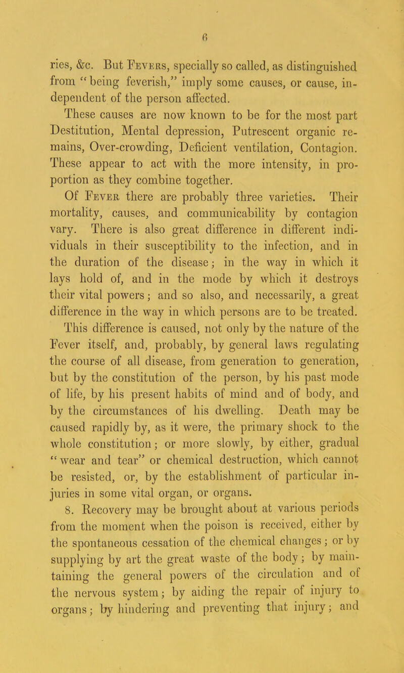 ries, &c. But Fevers, specially so called, as distinguished from “ being feverish,” imply some causes, or cause, in- dependent of the person affected. These causes are now known to be for the most part Destitution, Mental depression, Putrescent organic re- mains, Over-crowding, Deficient ventilation, Contagion. These appear to act with the more intensity, in pro- portion as they combine together. Of Fever there are probably three varieties. Their mortality, causes, and communicability by contagion vary. There is also great difference in different indi- viduals in their susceptibility to the infection, and in the duration of the disease; in the way in which it lays hold of, and in the mode by which it destroys their vital powers; and so also, and necessarily, a great difference in the way in which persons are to be treated. This difference is caused, not only by the nature of the Fever itself, and, probably, by general laws regulating the course of all disease, from generation to generation, but by the constitution of the person, by his past mode of life, by his present habits of mind and of body, and by the circumstances of his dwelling. Death may be caused rapidly by, as it were, the primary shock to the whole constitution; or more slowly, by either, gradual “ wear and tear” or chemical destruction, which cannot be resisted, or, by the establishment of particular in- juries in some vital organ, or organs. 8. Recovery may be brought about at various periods from the moment when the poison is received, either by the spontaneous cessation of the chemical changes ; or by supplying by art the great waste of the body ; by main- taining the general powers of the circulation and ot the nervous system; by aiding the repair of injury to organs; by hindering and preventing that injury; and