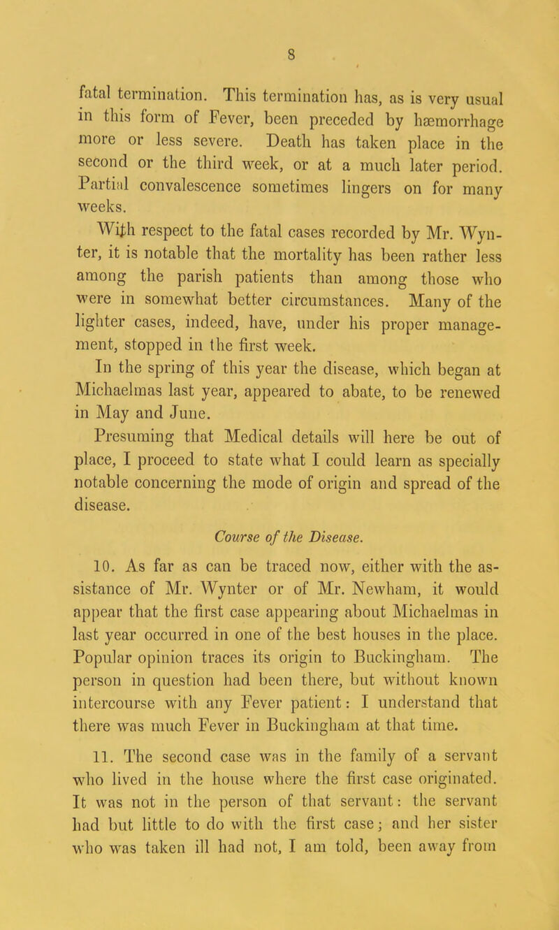 fatal termination. This termination lias, as is very usual in this form of Fever, been preceded by haemorrhage more or less severe. Death has taken place in the second or the third week, or at a much later period. Partial convalescence sometimes lingers on for many weeks. With respect to the fatal cases recorded by Mr. Wyli- ter, it is notable that the mortality has been rather less among the parish patients than among those who were in somewhat better circumstances. Many of the lighter cases, indeed, have, under his proper manage- ment, stopped in the first week. In the spring of this year the disease, which began at Michaelmas last year, appeared to abate, to be renewed in May and June. Presuming that Medical details will here be out of place, I proceed to state what I could learn as specially notable concerning the mode of origin and spread of the disease. Course of the Disease. 10. As far as can be traced now, either with the as- sistance of Mr. Wynter or of Mr. Newham, it would appear that the first case appearing about Michaelmas in last year occurred in one of the best houses in the place. Popular opinion traces its origin to Buckingham. The person in question had been there, but without known intercourse with any Fever patient: I understand that there was much Fever in Buckingham at that time. 11. The second case was in the family of a servant who lived in the house where the first case originated. It was not in the person of that servant: the servant had but little to do with the first case; and her sister who was taken ill had not, I am told, been away from