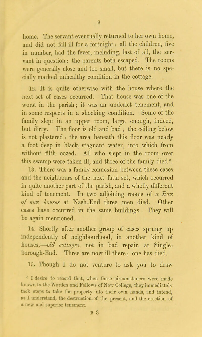 {) home. The servant eventually returned to her own home, and did not fall ill for a fortnight: all the children, five in number, had the fever, including, last of all, the ser- vant in question : the parents both escaped. The rooms were generally close and too small, but there is no spe- cially marked unhealthy condition in the cottage. 12. It is quite otherwise with the house where the next set of cases occurred. That house was one of the worst in the parish; it was an underlet tenement, and in some respects in a shocking condition. Some of the family slept in an upper room, large enough, indeed, but dirty. The floor is old and bad ; the ceiling below is not plastered : the area beneath this floor was nearly a foot deep in black, stagnant water, into which from without filth oozed. All who slept in the room over this swamp were taken ill, and three of the family diedc. 13. There was a family connexion between these cases and the neighbours of the next fatal set, which occurred in quite another part of the parish, and a wholly different kind of tenement. In two adjoining rooms of a Row of new houses at Nash-End three men died. Other cases have occurred in the same buildings. They will be again mentioned. 14. Shortly after another group of cases sprung up independently of neighbourhood, in another kind of houses,—old collages, not in bad repair, at Single- borough-End. Three are now ill there; one has died. 15. Though I do not venture to ask you to draw c I desire to record that, when these circumstances were made known to the Warden and Fellows of New College, they immediately took steps to take the property into their own hands, and intend, as I understand, the destruction of the present, and the erection of a new and superior tenement. B 3