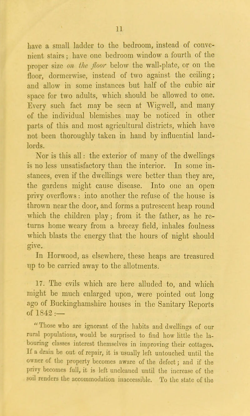 have a small ladder to the bedroom, instead of conve- nient stairs; have one bedroom window a fourth of the proper size on the floor below the wall-plate, or on the floor, dormenvise, instead of two against the ceiling; and allow in some instances but half of the cubic air space for two adults, which should be allowed to one. Every such fact may be seen at Wigwell, and many of the individual blemishes may be noticed in other parts of this and most agricultural districts, which have not been thoroughly taken in hand by influential land- lords. Nor is this all: the exterior of many of the dwellings is no less unsatisfactory than the interior. In some in- stances, even if the dwellings were better than they are, the gardens might cause disease. Into one an open privy overflows: into another the refuse of the house is thrown near the door, and forms a putrescent heap round which the children play; from it the father, as he re- turns home weary from a breezy field, inhales foulness which blasts the energy that the hours of night should give. In Horwood, as elsewhere, these heaps are treasured up to be carried away to the allotments. 17. The evils which are here alluded to, and which might be much enlarged upon, were pointed out long ago of Buckinghamshire houses in the Sanitary Reports of 1842 ‘' Those who are ignorant of the habits and dwellings of our rural populations, would be surprised to find how little the la- bouring classes interest themselves in improving their cottages. If a drain be out of repair, it is usually left untouched until the owner of the property becomes aware of the defect; and if the privy becomes full, it is left unclcancd until the increase of the soil renders the accommodation inaccessible. To the state of the