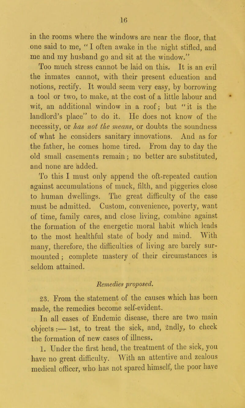 in the rooms where the windows are near the floor, that one said to me, “ I often awake in the night stifled, and me and my husband go and sit at the window.” Too much stress cannot be laid on this. It is an evil the inmates cannot, with their present education and notions, rectify. It would seem very easy, by borrowing a tool or two, to make, at the cost of a little labour and wit, an additional window in a roof; but “ it is the landlord’s place” to do it. He does not know of the necessity, or has not the means, or doubts the soundness of what he considers sanitary innovations. And as for the father, he comes home tired. From day to day the old small casements remain; no better are substituted, and none are added. To this I must only append the oft-repeated caution against accumulations of muck, filth, and piggeries close to human dwellings. The great difficulty of the case must be admitted. Custom, convenience, poverty, want of time, family cares, and close living, combine against the formation of the energetic moral habit which leads to the most healthful state of body and mind. With many, therefore, the difficulties of living are barely sur- mounted ; complete mastery of their circumstances is seldom attained. Remedies proposed. 23. From the statement of the causes which has been made, the remedies become self-evident. In all cases of Endemic disease, there are two main objects .— 1st, to treat the sick, and, 2ndly, to check the formation of new cases of illness. 1. Under the first head, the treatment of the sick, you have no great difficulty. With an attentive and zealous medical officer, who has not spared himself, the poor have