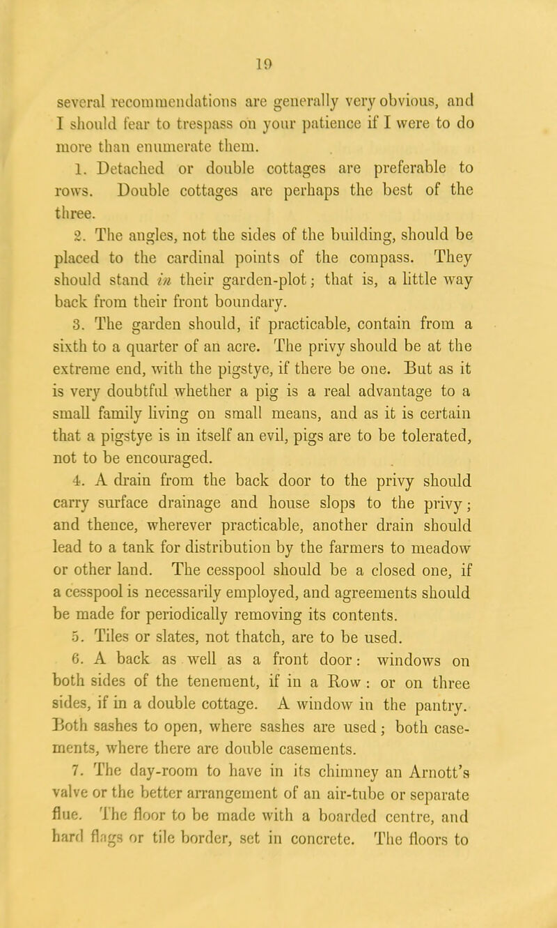 several recommendations are generally very obvious, and I should fear to trespass on your patience if I were to do more than enumerate them. 1. Detached or double cottages are preferable to rows. Double cottages are perhaps the best of the three. 2. The angles, not the sides of the building, should be placed to the cardinal points of the compass. They should stand in their garden-plot; that is, a little way back from their front boundary. 3. The garden should, if practicable, contain from a sixth to a quarter of an acre. The privy should be at the extreme end, with the pigstye, if there be one. But as it is very doubtful whether a pig is a real advantage to a small family living on small means, and as it is certain that a pigstye is in itself an evil, pigs are to be tolerated, not to be encouraged. 4. A drain from the back door to the privy should carry surface drainage and house slops to the privy; and thence, wherever practicable, another drain should lead to a tank for distribution by the farmers to meadow or other land. The cesspool should be a closed one, if a cesspool is necessarily employed, and agreements should be made for periodically removing its contents. 5. Tiles or slates, not thatch, are to be used. 6. A back as well as a front door: windows on both sides of the tenement, if in a Bow : or on three sides, if in a double cottage. A window in the pantry. Both sashes to open, where sashes are used; both case- ments, where there are double casements. 7. The day-room to have in its chimney an Arnott’s valve or the better arrangement of an air-tube or separate flue. The floor to be made with a boarded centre, and hard flng3 or tile border, set in concrete. The floors to