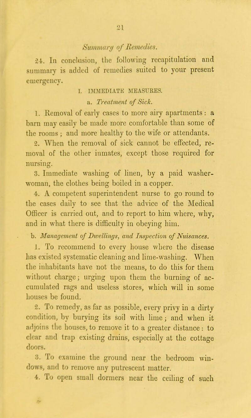 Summary of Remedies. 24-. In conclusion, the following recapitulation and summary is added ot remedies suited to your present emergency. O v I. IMMEDIATE MEASURES, a. Treatment of Sick. 1. Removal of early cases to more airy apartments : a barn may easily be made more comfortable than some of the rooms ; and more healthy to the wife or attendants. 2. When the removal of sick cannot be effected, re- moval of the other inmates, except those required for nursing. 3. Immediate washing of linen, by a paid washer- woman, the clothes being boiled in a copper. 4. A competent superintendent nurse to go round to the cases daily to see that the advice of the Medical Officer is carried out, and to report to him where, why, and in what there is difficulty in obeying him. b. Management of Dwellings, and Inspection of Nuisances. 1. To recommend to every house where the disease has existed systematic cleaning and lime-washing. When the inhabitants have not the means, to do this for them without charge; urging upon them the burning of ac- cumulated rags and useless stores, which will in some houses be found. 2. To remedy, as far as possible, every privy in a dirty condition, by burying its soil with lime; and when it adjoins the houses, to remove it to a greater distance: to clear and trap existing drains, especially at the cottage doors. 3. To examine the ground near the bedroom win- dows, and to remove any putrescent matter. 4. To open small dormers near the ceiling of such