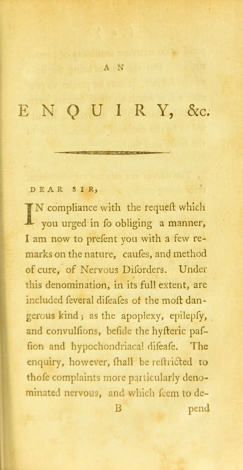 ENQUIRY, &c. — DEAR SIR, IN compliance with the requefl which you urged in fo obliging a manner, I am now to prefent you with a few re- marks on the nature, caufes, and method of cure, of Nervous Diforders. Under this denomination, in its full extent, are included feveral difeafes of the moft dan- gerous kind; as the apoplexy, epilepfy, and convulfions, befide the hyfteric paf- fion and hypochondriacal difeafe. The enquiry, however, fhall be reftridted to thofe complaints more particularly deno- minated nervous, and which feem to de- ft pend