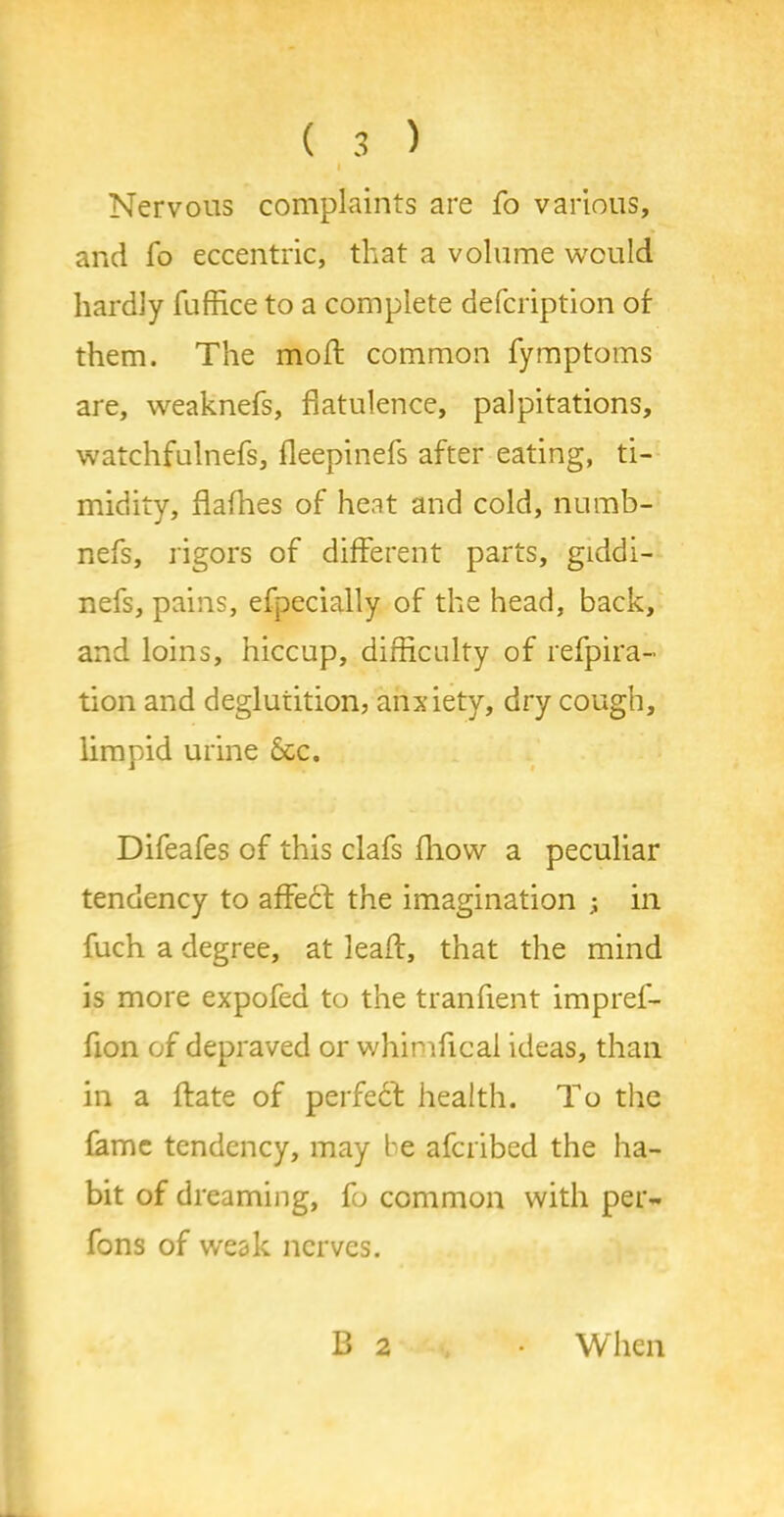 i Nervous complaints are fo various, and fo eccentric, that a volume would hardly fuffice to a complete defcription of them. The moft common fymptoms are, weaknefs, flatulence, palpitations, watchfulnefs, fleepinefs after eating, ti- midity, flafhes of heat and cold, nurab- nefs, rigors of different parts, giddi- nefs, pains, efpecially of the head, back, and loins, hiccup, difficulty of refpira- tion and deglutition, anxiety, dry cough, limpid urine dec. Difeafes of this clafs fliow a peculiar tendency to afFedf the imagination in fuch a degree, at lead:, that the mind is more expofed to the tranfient impref- fion of depraved or whimfical ideas, than in a {fate of perfeef health. To the fame tendency, may be aferibed the ha- bit of dreaming, fo common with per- fons of weak nerves. B 2 When