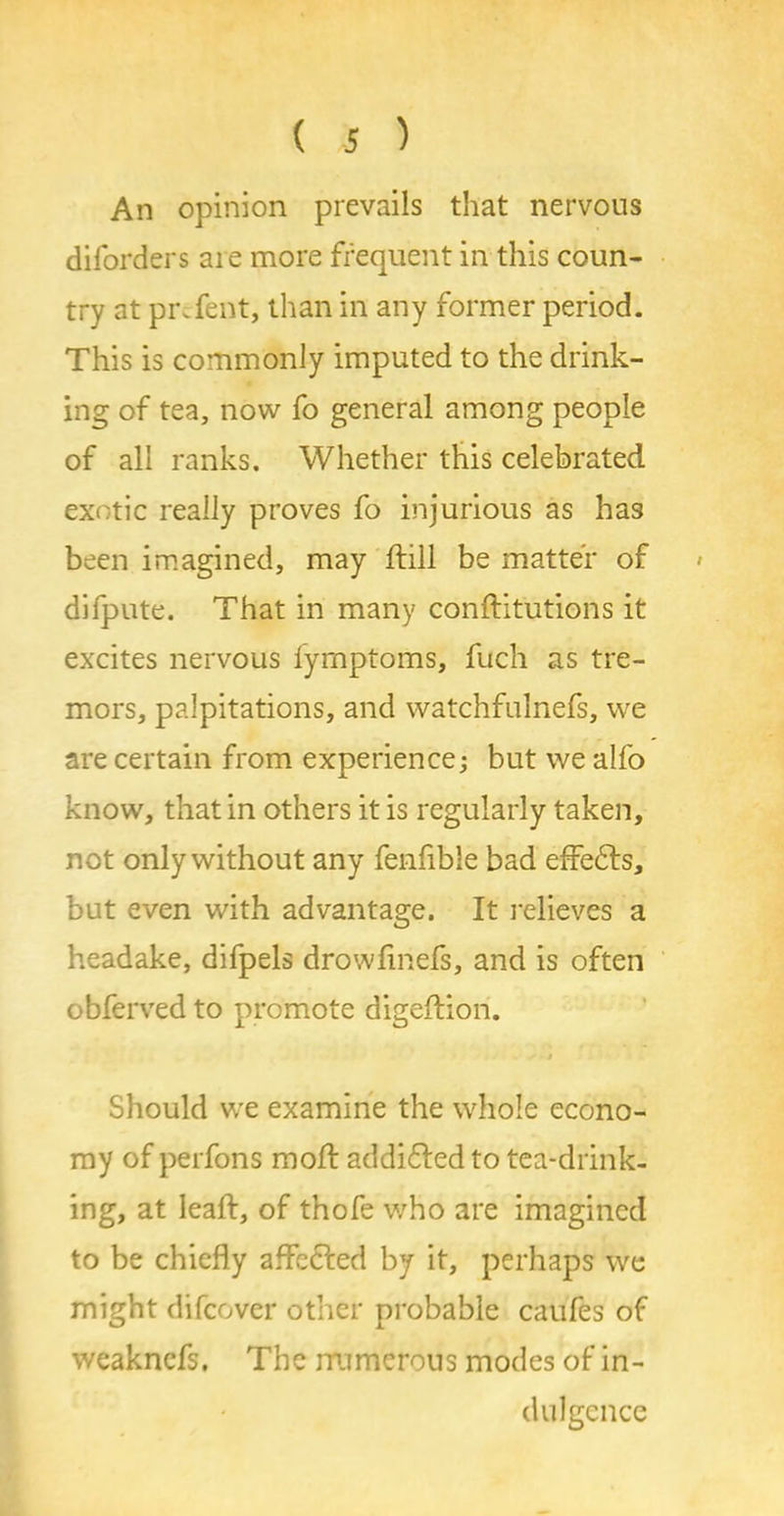 An opinion prevails that nervous diforders are more frequent in this coun- try at prefect, than in any former period. This is commonly imputed to the drink- ing of tea, now fo general among people of all ranks. Whether this celebrated exotic really proves fo injurious as has been imagined, may dull be matter of difpute. That in many conftitutions it excites nervous lymptoms, fuch as tre- mors, palpitations, and watchfulnefs, we are certain from experience; but we alfo know, that in others it is regularly taken, not only without any fenfible bad effects, but even with advantage. It relieves a headake, difpels drowfinefs, and is often obferved to promote digeflion. i Should we examine the whole econo- my of perfons mod: addi&ed to tea-drink- ing, at lead, of thofe who are imagined to be chiefly affected by it, perhaps we might difeover other probable caufes of weaknefs. The rrumcrous modes of in- dulgence