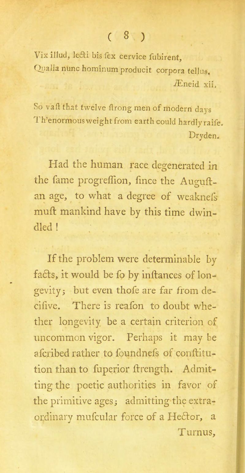 » * Vix illud, le&i bis fex cervice fubirent, Ql’alia nunc hominum producit corpora telliis. fEneid xii. So vaft that twelve ftrong men of modern days rl h’enormousweight from earth could hardlvraife. Dryden. Had the human race degenerated in the fame progreffion, fince the Auguft- an age, to what a degree of weaknefs muft mankind have by this time dwin- dled ! If the problem were determinable by facts, it would be fo by inftances of lon- gevity; but even thofe are far from de- cifive. There is reafon to doubt whe- ther longevity be a certain criterion of uncommon vigor. Perhaps it may be afcribed rather to foundnefs of conftitu- tion than to fuperior ftrength. Admit- ting the poetic authorities in favor of the primitive ages; admitting the extra- ordinary mufcular force of a Hedtor, a T urnus.