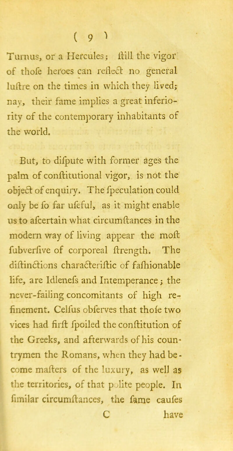 Tamus, or a Hercules; itill the vigor of thofe heroes can reflect no general luflre on the times in which they lived; nay, their fame implies a great inferio- rity of the contemporary inhabitants of the world. But, to difpute with former ages the palm of conflitutional vigor, is not the object of enquiry. The fpeculation could only be fo far ufeful, as it might enable ns to afcertain what circumftances in the modern way of living appear the molt fubverfive of corporeal ftrength. The diftinctions chsracteriftic of fafhionable life, are Idlenefs and Intemperance; the never-failing concomitants of high re- finement. Celfus obferves that thofe two vices had firft fpoiled the conftitution of the Greeks, and afterwards of his coun- trymen the Romans, when they had be- come mafters of the luxury, as well as the territories, of that p Tite people. In fimilar circumftances, the fame caufes C have