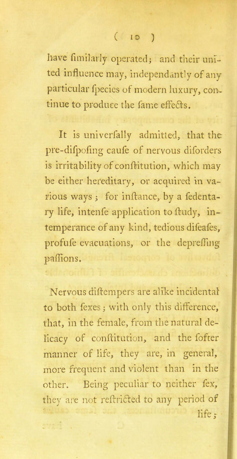 have fimilarly operated; and their uni- ted influence may, independently of any particular fpecies of modern luxury, con- tinue to produce the fame cfie61s. It is univerfally admitted, that the pre-difpoling caufe of nervous diforders i is irritability of conflitution, which may- be either hereditary, or acquired in va- rious ways ; for inftance, by a fedenta- ry life, intenfe application to ftudy, in- temperance of any kind, tedious difeafes, profufe evacuations, or the depreffmg paflions. Nervous diftempers are alike incidental to both fexes; with only this difference, that, in the female, from the natural de- licacy of conflitution, and the fofter manner of life, they are, in general, more frequent and violent than in the other. Being peculiar to neither fex, they are not reftridled to any period of life r