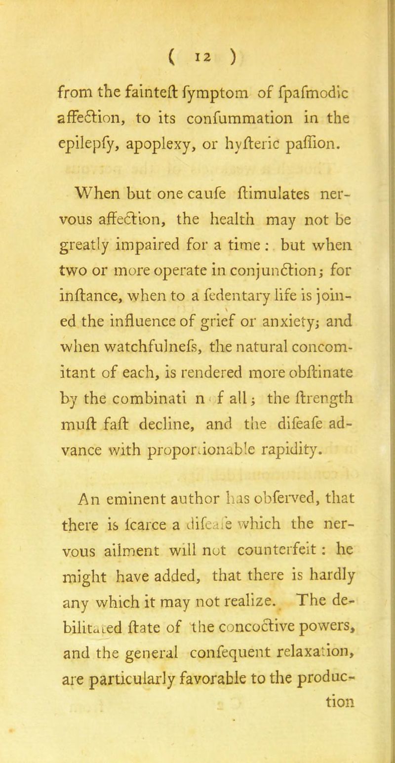 from the fainted fymptom of fpafmodic affedlion, to its confummation in the epilepfy, apoplexy, or hyderic paflion. When but one caufe ftimulates ner- vous affedfion, the health may not be greatly impaired for a time: but when two or more operate in conjundtion; for inftance, when to a fedentary life is join- \ ed the influence of grief or anxiety; and when watchfulnefs, the natural concom- itant of each, is rendered more obftinate by the combinati n f all; the ftrength mull fad decline, and the difeafe ad- vance with proportionable rapidity. An eminent author has obferved, that there is lcarce a difeafe which the ner- vous ailment will not counterfeit: he might have added, that there is hardly any which it may not realize. The de- bilitated date of the concoctive powers, and the general confequent relaxation, are particularly favorable to the produc- tion