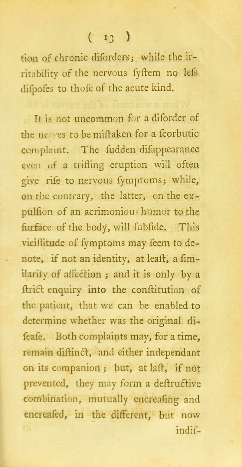 ( >3 ) tion of chronic diforders; while the ir- ritability of the nervous fyftem no lefs dilpofes to thofe of the acute kind. It is not uncommon for a diforder of the nc es to be miftaken for a fcorbutic complaint. The fudden difappearance evp? i of a trifling eruption will often give rife to nervous fymptoms; while, on the contrary, the latter, on the ex- pulfion of an acrimoniou humor to the furface of the body, will fubflde. This viciflitude of fymptoms may feem to de- note, if not an identity, at leaft, a fim- ilarity of affection and it is only by a Ariel enquiry into the conftitution of the patient, that we can be enabled to determine whether was the original di- feafe. Both complaints may, for a time, remain diftincl, and either independant on its companion ; but, at laft, if not prevented, they may form a deflrudlive combination, mutually encreafing and encreafed, in the different, but now indif-