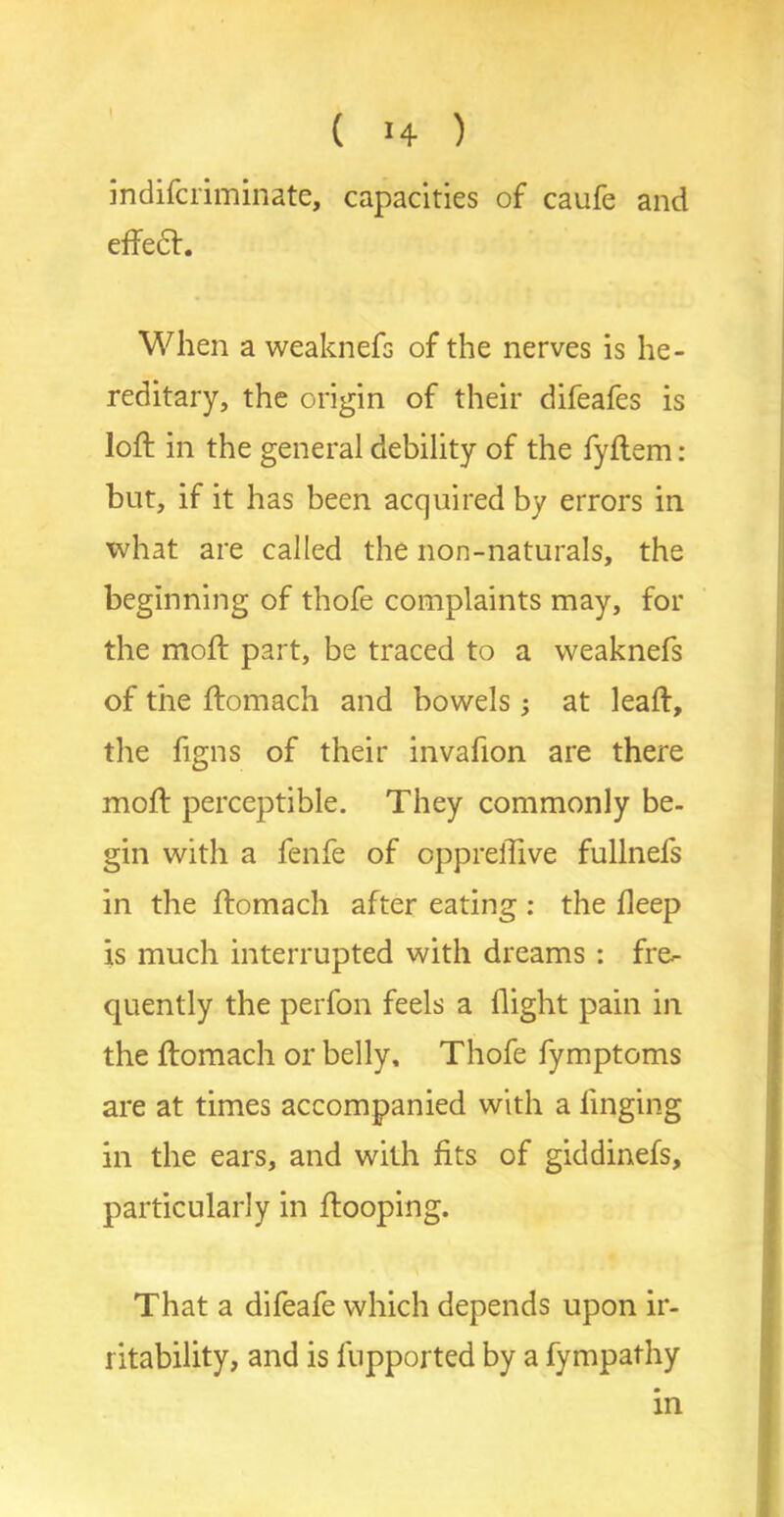 indifciiminate, capacities of caufe and effect. When a weaknefs of the nerves is he- reditary, the origin of their difeafes is loft in the general debility of the fyftem: but, if it has been acquired by errors in what are called the non-naturals, the beginning of thofe complaints may, for the moft part, be traced to a weaknefs of the ftomach and bowels; at leaft, the figns of their invafion are there moft perceptible. They commonly be- gin with a fenfe of oppreffive fullnefs in the ftomach after eating : the deep is much interrupted with dreams : fre- quently the perfon feels a flight pain in the ftomach or belly, Thofe fymptoms are at times accompanied with a finging in the ears, and with fits of giddinefs, particularly in ftooping. That a difeafe which depends upon ir- ritability, and is fupported by a fympathy
