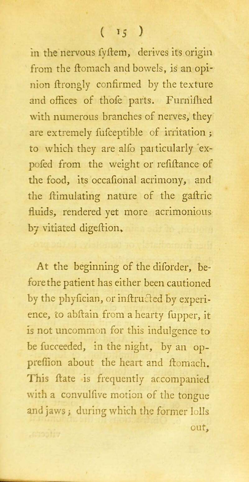 ( *5 ) in the nervous fyftem, derives its origin from the ftomach and bowels, is an opi- nion ftrongly confirmed by the texture and offices of thofe parts. Furnifhed with numerous branches of nerves, they are extremely fufceptihle of irritation ; to which they are alfo paiticularly ex- pofed from the weight or refiftance of the food, its occafional acrimony, and the ffimulating nature of the galfric fluids, rendered yet more acrimonious by vitiated digeftion* At the beginning of the diforder, be- fore the patient has either been cautioned by the phyfician, or inffrucfed by experi- ence, to abftain from a hearty fupper, it is not uncommon for this indulgence to be fucceeded, in the night, by an op- preffion about the heart and flomach. This ffate is frequently accompanied with a convulfive motion of the tongue and jaws; during which the former lolls out.