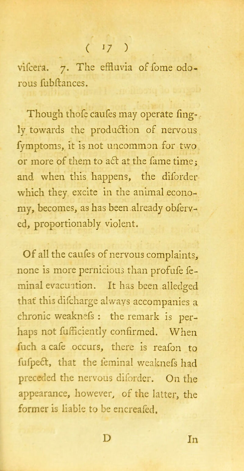 ( *7 ) vifcera. 7. The effluvia of fome odo- rous fubftances. Though thofe caufes may operate fing- ly towards the produdtion of nervous fymptoms, it is not uncommon for two or more of them to aft at the fame time; and when this happens, the diforder which they excite in the animal econo- my, becomes, as has been already obferv- ed, proportionably violent. Of all the caufes of nervous complaints, none is more pernicious than profufe fe- minal evacuation. It has been alledged that' this difcharge always accompanies a chronic weaknefs : the remark is per- haps not fufficiently confirmed. When fuch a cafe occurs, there is reafon to fufpect, that the feminal weaknefs had preceded the nervous diforder. On the appearance, however, of the latter, the former is liable to be encreafed.