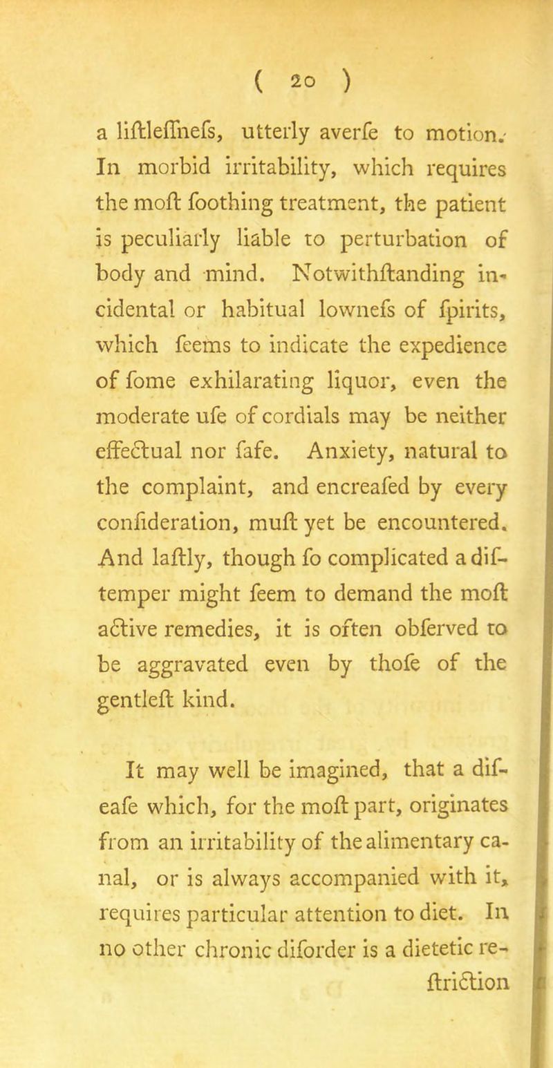 a liftleffnefs, utterly averfe to motion.- In morbid irritability, which requires the mod; Toothing treatment, the patient is peculiarly liable to perturbation of body and mind. Notwithftanding in- cidental or habitual lownefs of fpirits, which Teems to indicate the expedience of Tome exhilarating liquor, even the moderate uTe of cordials may be neither effectual nor Tafe. Anxiety, natural to the complaint, and encreafed by every confideration, muff yet be encountered. And laftly, though To complicated adif- temper might Teem to demand the mod; adtive remedies, it is often obferved to be aggravated even by thofe of the gentled; kind. It may well be imagined, that a dif- eafe which, for the mod; part, originates from an irritability of the alimentary ca- nal, or is always accompanied with it, requires particular attention to diet. In no other chronic diforder is a dietetic re- ftridlion