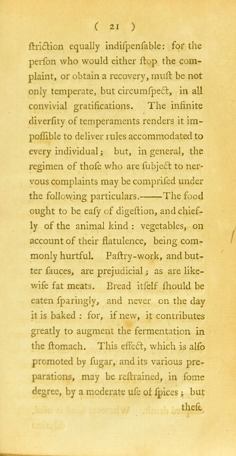 filiation equally indifpenfable: for the perfon who would either Hop the com- plaint, or obtain a recovery, muff be not only temperate, but circumfpedf, in all convivial gratifications. The infinite diverfity of temperaments renders it im- pofiible to deliver rules accommodated to every individual; but, in general, the regimen of thofe who are fubjedt to ner- vous complaints may be comprifed under the following particulars, The food ought to be eafy of digeftion, and chief- ly of the animal kind : vegetables, on account of their flatulence, being com- monly hurtful. Paftry-work, and but- ter fauces, are prejudicial; as are like- wife fat meats. Bread itfelf fhould be eaten fparingly, and never on the day it is baked : for, if new, it contributes greatly to augment the fermentation in the ftomach. This effect:, which is alfo promoted by fugar, and its various pre- parations, may be retrained, in fome degree, by a moderate ufe of fpices; but theft