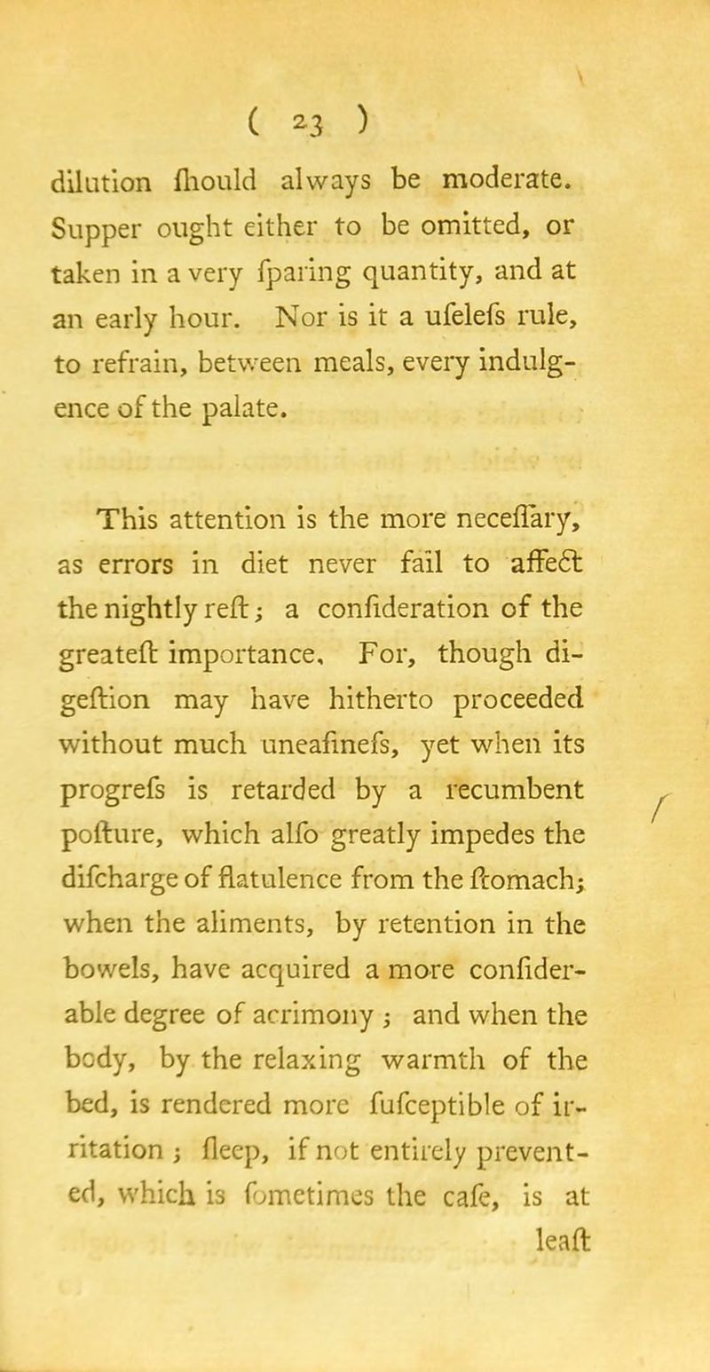 dilation fliould always be moderate. Sapper ought either to be omitted, or taken in a very fparing quantity, and at an early hour. Nor is it a ufelefs rule, to refrain, between meals, every indulg- ence of the palate. This attention is the more neceflary, as errors in diet never fail to affedt the nightly reft; a confideration of the greateft importance. For, though di- geftion may have hitherto proceeded without much uneafmefs, yet when its progrefs is retarded by a recumbent pofture, which alfo greatly impedes the difcharge of flatulence from the ftomach; when the aliments, by retention in the bowels, have acquired a more conflder- able degree of acrimony and when the body, by the relaxing warmth of the bed, is rendered more fufceptible of ir- ritation fleep, if not entirely prevent- ed, which is fometimes the cafe, is at leaft