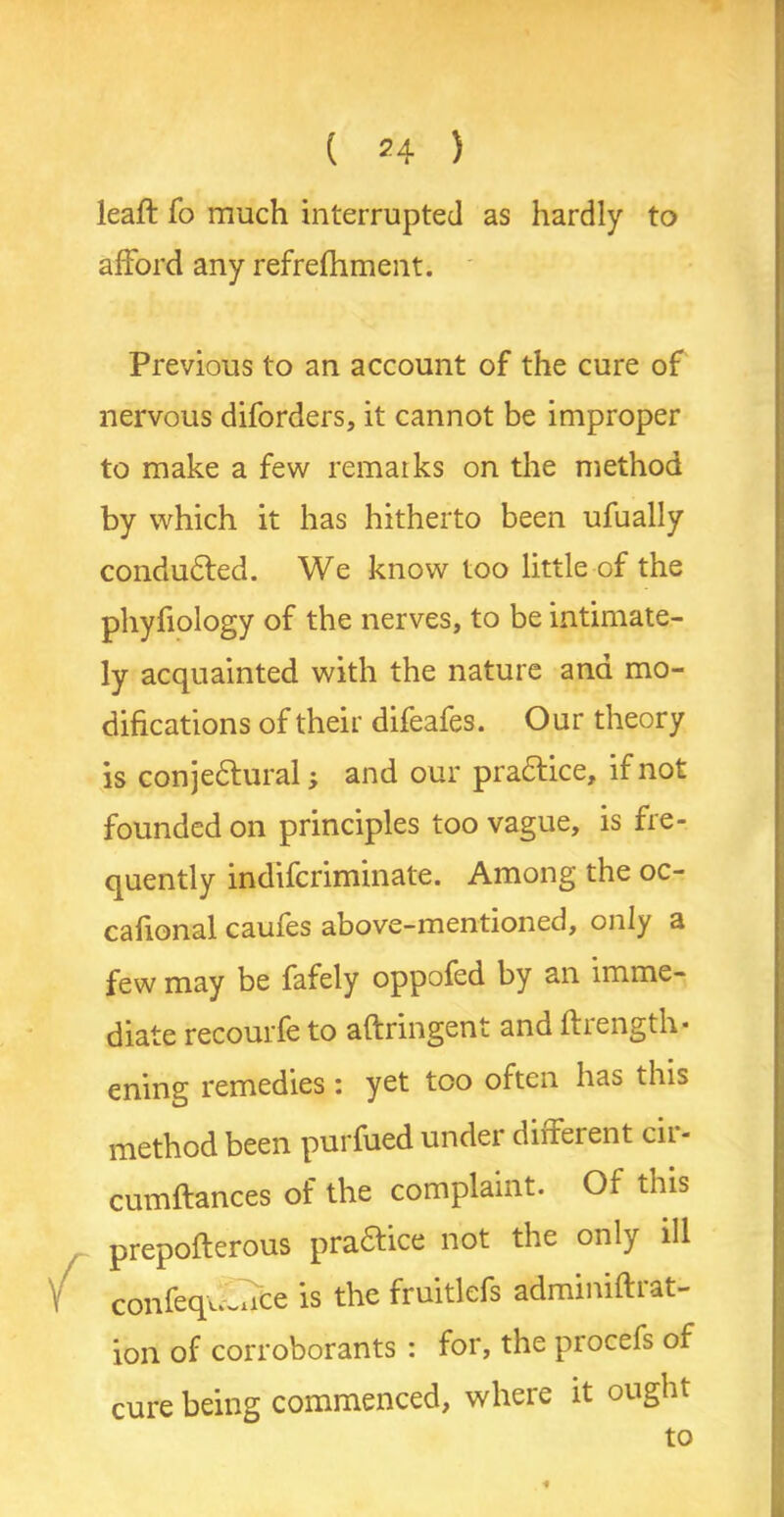 leaf! fo much interrupted as hardly to afford any refrefhment. Previous to an account of the cure of nervous diforders, it cannot be improper to make a few remarks on the method by which it has hitherto been ufually conducted. We know too little of the phyfiology of the nerves, to be intimate- ly acquainted with the nature and mo- difications of their difeafes. Our theory is conjectural; and our practice, if not founded on principles too vague, is fre- quently indifcriminate. Among the oc- cafional caufes above-mentioned, only a few may be fafely oppofed by an imme- diate recourfe to aftringent and ftrength- ening remedies : yet too often has this method been purfued under different cir- cumftances of the complaint. Of this prepoflerous practice not the only ill confequCice is the fruitlefs adminiftrat- ion of corroborants : for, the procefs of cure being commenced, where it ought to