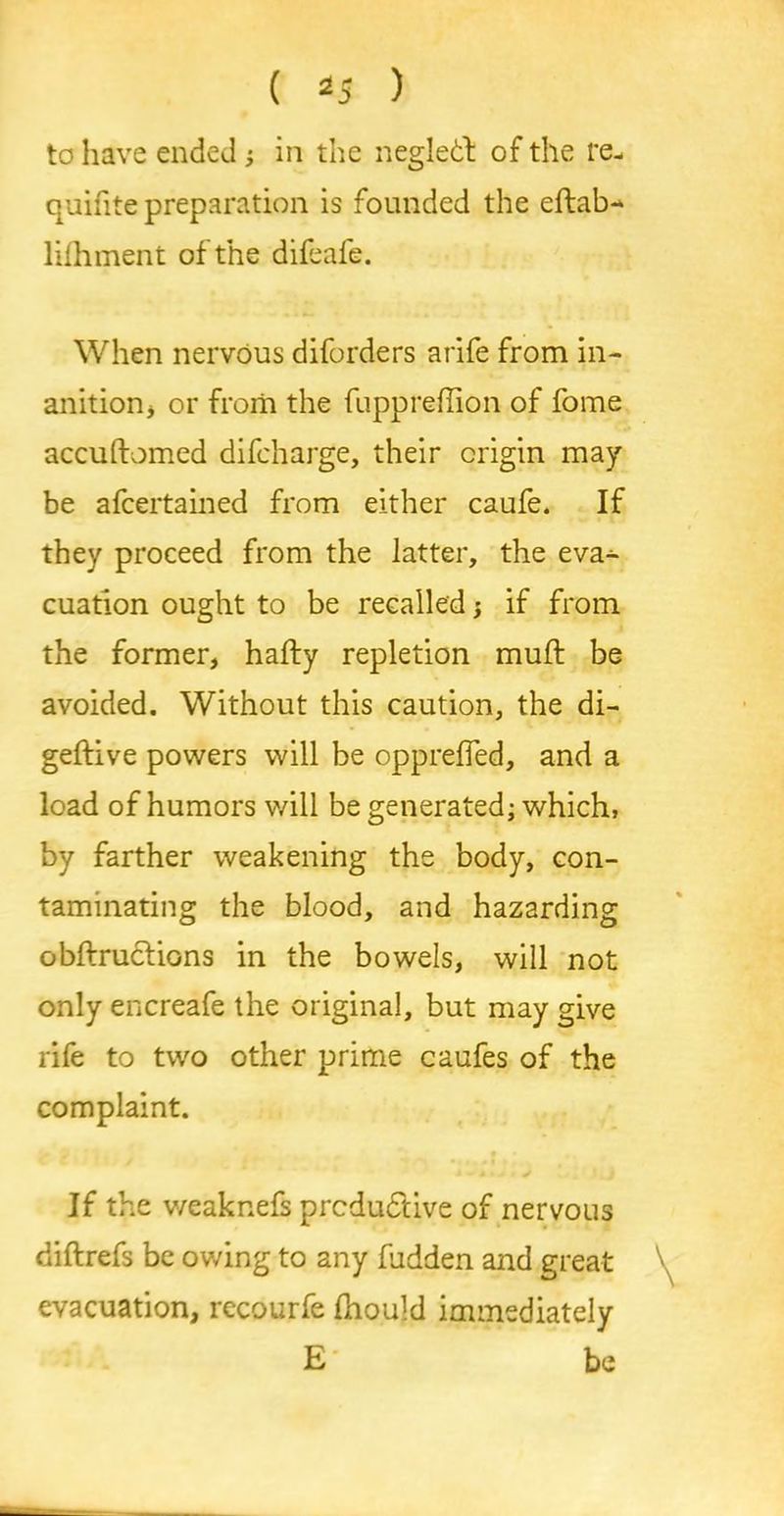 to have ended ; in the negletl of the re- quifite preparation is founded the eftab- lifhment of the difeafe. When nervous diforders arife from in- anition, or from the fuppreflion of fome accuftomed difcharge, their origin may be afcertained from either caufe. If they proceed from the latter, the eva- cuation ought to be recalled; if from the former, hafty repletion muff be avoided. Without this caution, the di- geftive powers will be oppreffed, and a load of humors will be generated; which, by farther weakening the body, con- taminating the blood, and hazarding obftrucfions in the bowels, will not only encreafe the original, but may give rife to two other prime caufes of the complaint. If the weaknefs prcdudlive of nervous diftrefs be owing to any fudden and great evacuation, rccourfe fhould immediately E be