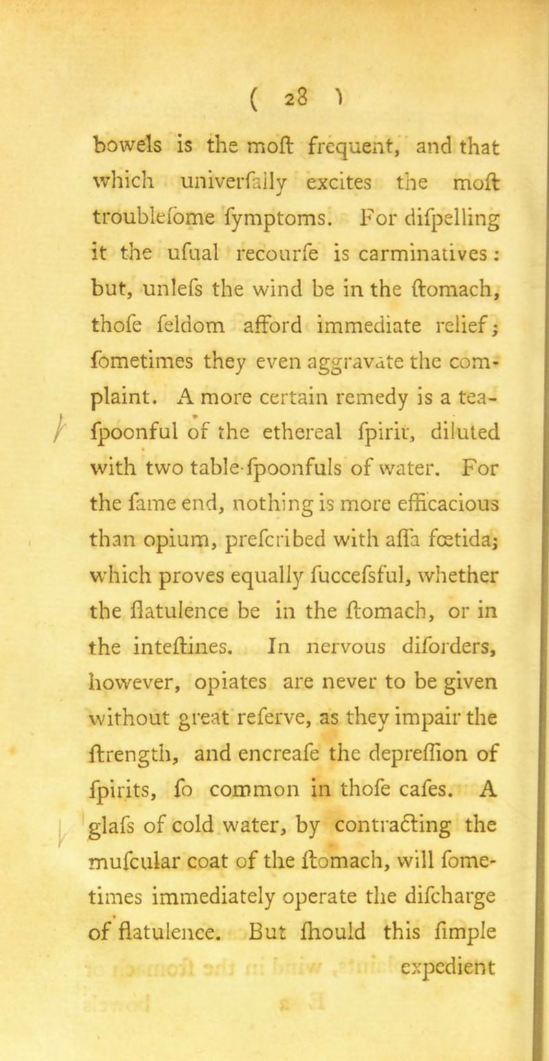 ( 23 1 bowels is the moft frequent, and that which univerfaily excites the moft troublelome fymptoms. For difpelling it the ufual recourfe is carminatives : but, unlefs the wind be in the ftomach, thofe feldom afford immediate relief; fometimes they even aggravate the com- plaint. A more certain remedy is a tea- fpoonful of the ethereal fpirir, diluted with two table-fpoonfuls of water. For the fame end, nothing is more efficacious than opium, prefcribed with affa fcetida; which proves equally fuccefsful, whether the flatulence be in the ftomach, or in the inteftines. In nervous difoiders, however, opiates are never to be given without great referve, as they impair the ftrength, and encreafe the depreffion of fpirits, fo common in thofe cafes. A glafs of cold water, by contracting the mufcular coat of the ftomach, will fome- times immediately operate the difcharge of flatulence. Bui fliould this Ample expedient