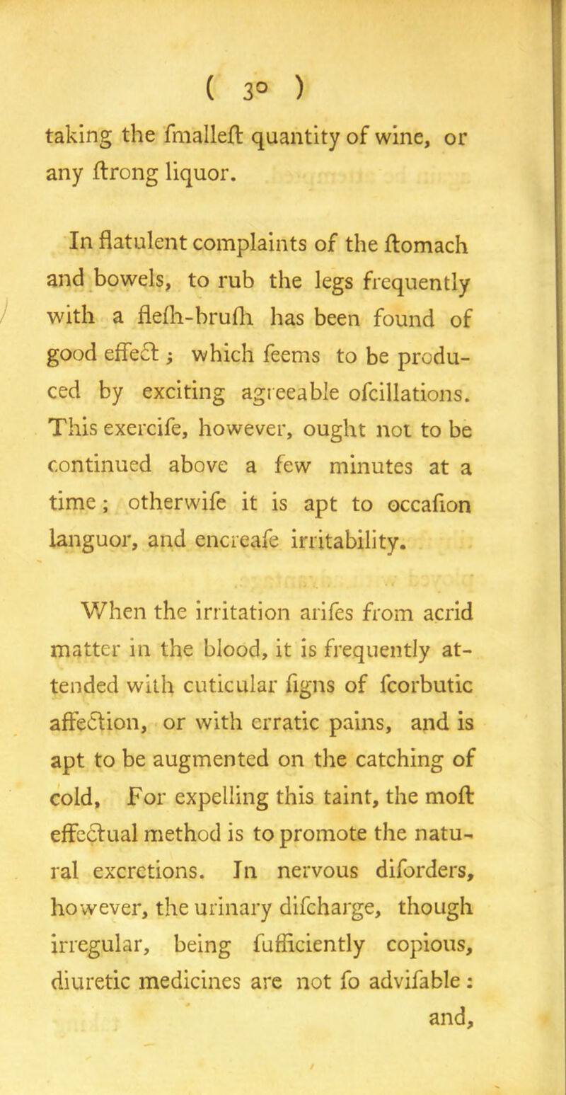 ( 3° ) taking the fmalleft quantity of wine, or any ftrong liquor. In flatulent complaints of the ftomach and bowels, to rub the legs frequently with a flefli-brufh has been found of good effect; which feems to be produ- ced by exciting agreeable ofcillations. This exercife, however, ought not to be continued above a few minutes at a time; otherwife it is apt to occaffon languor, and encreafe irritability. . i . v When the irritation arifes from acrid matter in the blood, it is frequently at- tended with cuticular figns of fcorbutic affection, or with erratic pains, and is apt to be augmented on the catching of cold. For expelling this taint, the moft effectual method is to promote the natu- ral excretions. In nervous diforders, however, the urinary difeharge, though irregular, being fufficiently copious, diuretic medicines are not fo advifable : and.