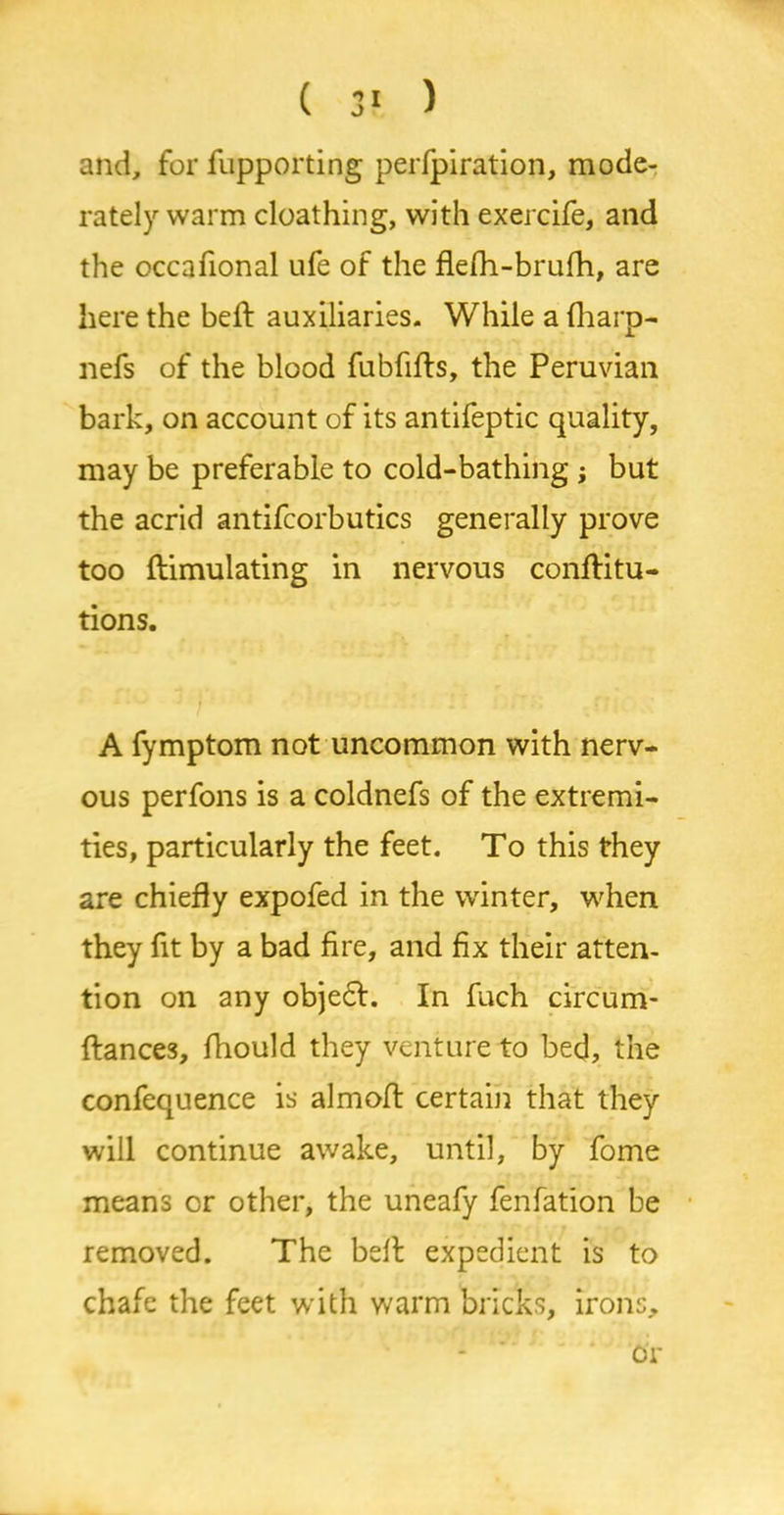 and, for fupporting perfpiration, mode- rately warm cloathing, with exercife, and the occafional ufe of the flefh-brufh, are here the belt auxiliaries. While a fharp- nefs of the blood fubfifls, the Peruvian bark, on account of its antifeptic quality, may be preferable to cold-bathing ; but the acrid antifcorbutics generally prove too ftimulating in nervous conftitu- tions. A fymptom not uncommon with nerv- ous perfons is a coldnefs of the extremi- ties, particularly the feet. To this they are chiefly expofed in the winter, when they fit by a bad fire, and fix their atten- tion on any objefr. In fuch circum- ftances, fhould they venture to bed, the confequence is almoft certain that they will continue awake, until, by fome means or other, the uneafy fenfation be removed. The bell expedient is to chafe the feet with warm bricks, irons. or