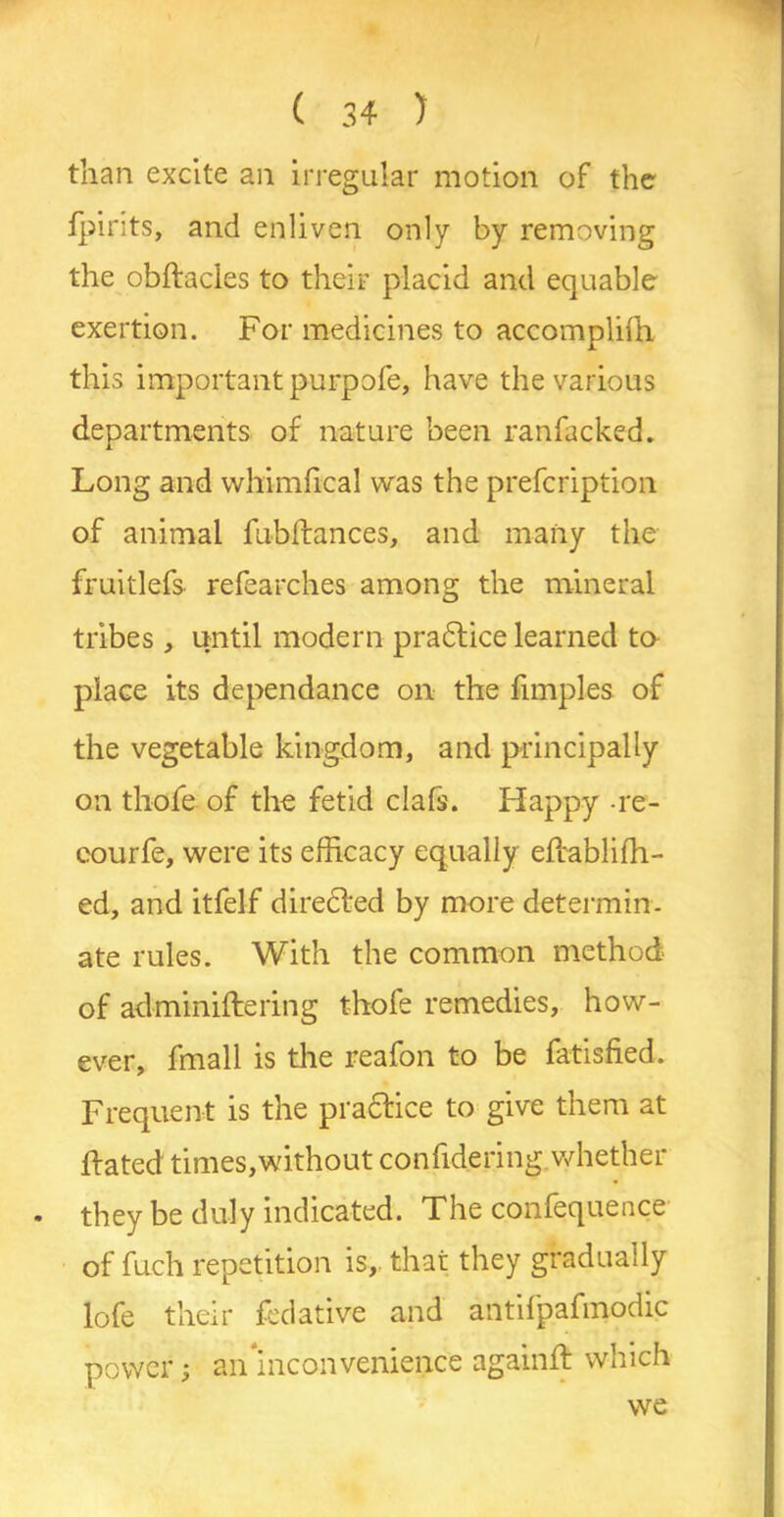 than excite an irregular motion of the fpints, and enliven only by removing the obftacles to their placid and equable exertion. For medicines to accomplifh this important purpofe, have the various departments of nature been ranfacked. Long and whimfical was the prefcription of animal fubftances, and many the fruitlefs refearches among the mineral tribes, until modern pradtice learned to place its dependance on the fimples of the vegetable kingdom, and principally on thofe of the fetid clafs. Happy re- courfe, were its efficacy equally eflabliffi- ed, and itfelf directed by more determin- ate rules. With the common method of adminiftering thofe remedies, how- ever, fmall is the reafon to be fatisfied. Frequent is the practice to give them at Fated times,without confidering whether . they be duly indicated. The confequence of fuch repetition is, that they gradually lofe their fedative and antifpafmodic power; an Inconvenience againft which we