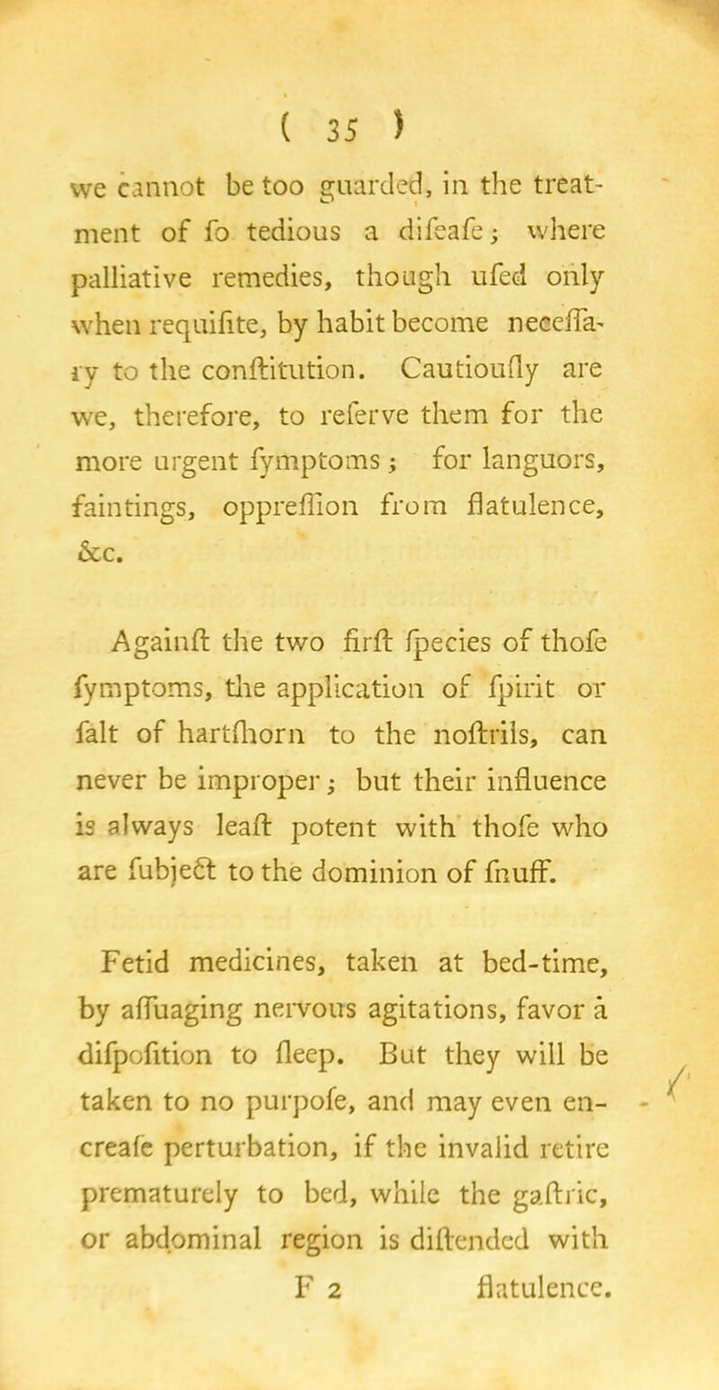 we cannot be too guarded, in the treat- ment of fo tedious a difeafe; where palliative remedies, though ufed only when requisite, by habit become necefla' ry to the conftitution. Cautioufly are we, therefore, to referve them for the more urgent fymptoms; for languors, faintings, oppreffion from flatulence, &c. Againft the two firft fpecies of thofe fymptoms, tlie application of fpirit or fait of hartftiorn to the noftrils, can never be improper; but their influence is always leaft potent with thofe who are fubjeft to the dominion of fnufF. Fetid medicines, taken at bed-time, by afluaging nervous agitations, favor a difpofition to fleep. But they will be taken to no purpofe, and may even en- - create perturbation, if the invalid retire prematurely to bed, while the gaftric, or abdominal region is diftended with F 2 flatulence.