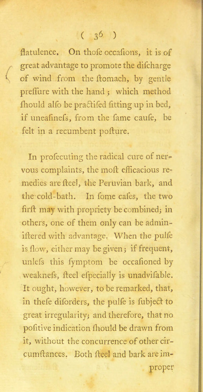 ( 3^ ) flatulence. On thofe occafions, it is of great advantage to promote the difcharge of wind from the ftomach, by gentle preffure with the hand ; which method fhould alfo be pra&ifed fitting up in bed, if uneafinefs, from the fame caufe, be felt in a recumbent pofture. In profecuting the radical cure of ner- vous complaints, the moft efficacious re- medies are fteel, the Peruvian bark, and the cold-bath. In fome cafes, the two firft may with propriety be combined; in others, one of them only can be admin- itiered with advantage. When the pulte is flow, either may be given; if frequent, unlefs this fymptom be occafioned by weaknefs, fteel efpecially is unadvifable. It ought, however, to be remarked, that, in thefe diforders, the pulfe is fubjedt to great irregularity; and therefore, that no pofitive indication ftiould be drawn from it, without the concurrence of other cir- cumftances. Both fteel and bark are im- proper