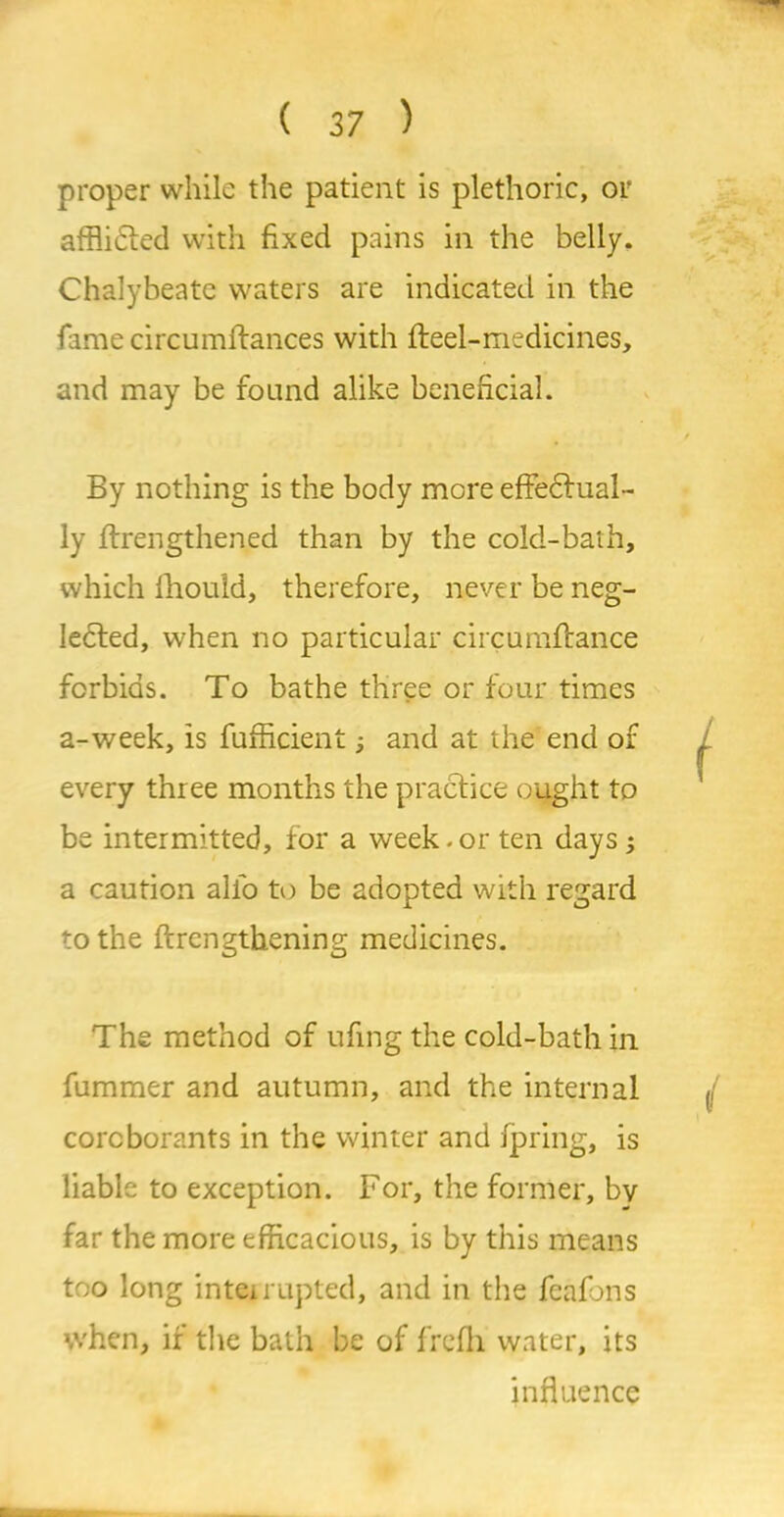 proper while the patient is plethoric, or afflicted with fixed pains in the belly. Chalybeate waters are indicated in the famecircumffances with fteel-medicines, and may be found alike beneficial. By nothing is the body more effectual- ly ftrengthened than by the cold-bath, which fhould, therefore, never be neg- Iedfed, when no particular circumffance forbids. To bathe three or four times a-week, is fufficient; and at the end of every three months the practice ought to be intermitted, for a week.or ten days; a caution alfo to be adopted with regard to the ftrengthening medicines. The method of ufing the cold-bath in fummer and autumn, and the internal corcborants in the winter and fpring, is liable to exception. For, the former, by far the more efficacious, is by this means too long interrupted, and in the feafons when, if the bath be of frcfh water, its influence